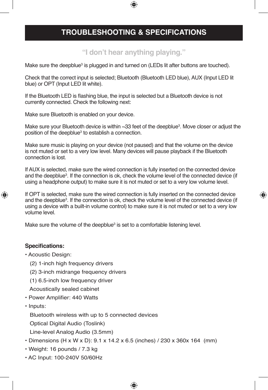 Specications:• Acoustic Design:   (2) 1-inch high frequency drivers   (2) 3-inch midrange frequency drivers   (1) 6.5-inch low frequency driver   Acoustically sealed cabinet• Power Amplier: 440 Watts• Inputs:    Bluetooth wireless with up to 5 connected devices   Optical Digital Audio (Toslink)   Line-level Analog Audio (3.5mm)• Dimensions (H x W x D): 9.1 x 14.2 x 6.5 (inches) / 230 x 360x 164  (mm)• Weight: 16 pounds / 7.3 kg• AC Input: 100-240V 50/60HzTROUBLESHOOTING &amp; SPECIFICATIONS“I don’t hear anything playing.”Make sure the deepblue3 is plugged in and turned on (LEDs lit after buttons are touched).Check that the correct input is selected; Bluetooth (Bluetooth LED blue), AUX (Input LED lit blue) or OPT (Input LED lit white).If the Bluetooth LED is ashing blue, the input is selected but a Bluetooth device is not currently connected. Check the following next:Make sure Bluetooth is enabled on your device. Make sure your Bluetooth device is within ~33 feet of the deepblue3. Move closer or adjust the position of the deepblue3 to establish a connection.Make sure music is playing on your device (not paused) and that the volume on the device is not muted or set to a very low level. Many devices will pause playback if the Bluetooth connection is lost.If AUX is selected, make sure the wired connection is fully inserted on the connected device and the deepblue3. If the connection is ok, check the volume level of the connected device (if using a headphone output) to make sure it is not muted or set to a very low volume level.If OPT is selected, make sure the wired connection is fully inserted on the connected device and the deepblue3. If the connection is ok, check the volume level of the connected device (if using a device with a built-in volume control) to make sure it is not muted or set to a very low volume level.Make sure the volume of the deepblue3 is set to a comfortable listening level.