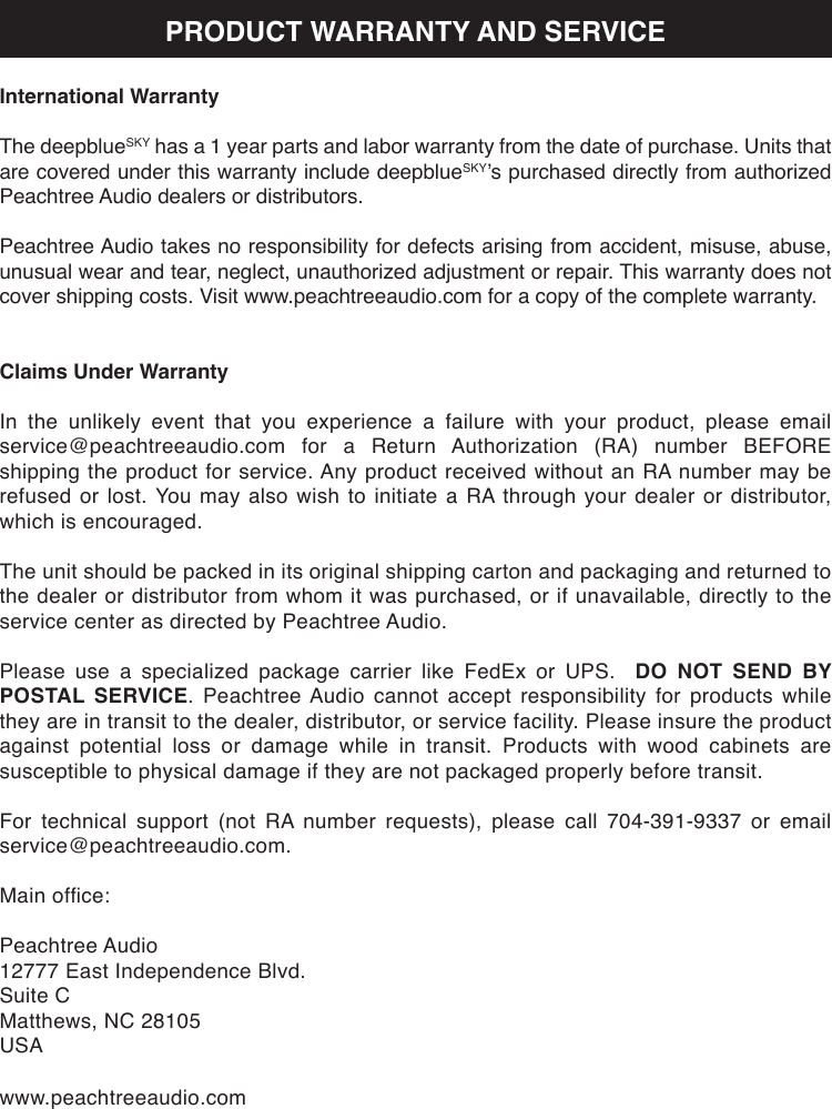 International WarrantyThe deepblueSKY has a 1 year parts and labor warranty from the date of purchase. Units that are covered under this warranty include deepblueSKY’s purchased directly from authorized Peachtree Audio dealers or distributors.Peachtree Audio takes no responsibility for defects arising from accident, misuse, abuse, unusual wear and tear, neglect, unauthorized adjustment or repair. This warranty does not cover shipping costs. Visit www.peachtreeaudio.com for a copy of the complete warranty.Claims Under WarrantyIn the unlikely event that you experience a failure with your product, please email service@peachtreeaudio.com  for  a  Return  Authorization  (RA)  number  BEFORE shipping the product for service. Any product received without an RA number may be refused or lost. You may also wish to initiate a RA through your dealer or distributor, which is encouraged.The unit should be packed in its original shipping carton and packaging and returned to the dealer or distributor from whom it was purchased, or if unavailable, directly to the service center as directed by Peachtree Audio.Please use a specialized package carrier like FedEx or UPS.  DO NOT SEND BY POSTAL SERVICE. Peachtree Audio cannot accept responsibility for products while they are in transit to the dealer, distributor, or service facility. Please insure the product against potential loss or damage while in transit. Products with wood cabinets are susceptible to physical damage if they are not packaged properly before transit.For  technical  support  (not  RA  number  requests),  please  call  704-391-9337  or  email service@peachtreeaudio.com.Main ofce:Peachtree Audio12777 East Independence Blvd.Suite CMatthews, NC 28105USAwww.peachtreeaudio.comPRODUCT WARRANTY AND SERVICE