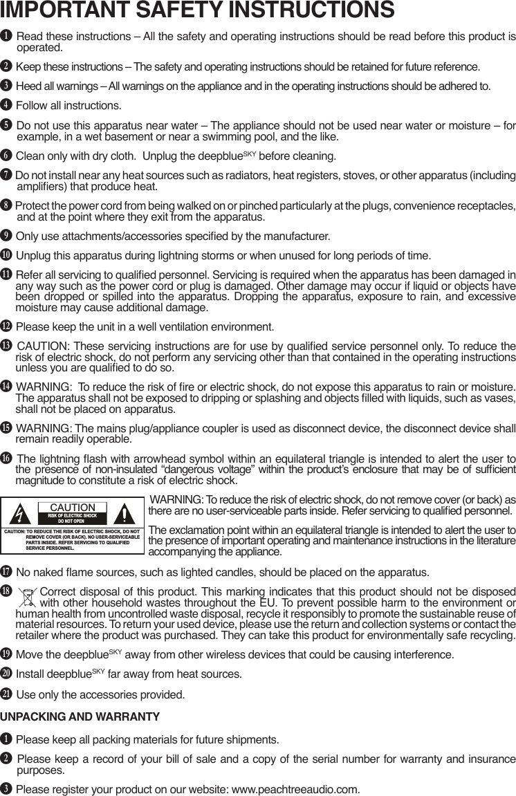 IMPORTANT SAFETY INSTRUCTIONSB Read these instructions – All the safety and operating instructions should be read before this product is operated.C Keep these instructions – The safety and operating instructions should be retained for future reference.D Heed all warnings – All warnings on the appliance and in the operating instructions should be adhered to.E Follow all instructions. F Do not use this apparatus near water – The appliance should not be used near water or moisture – for example, in a wet basement or near a swimming pool, and the like.G Clean only with dry cloth.  Unplug the deepblueSKY before cleaning.H Do not install near any heat sources such as radiators, heat registers, stoves, or other apparatus (including ampliers) that produce heat.I Protect the power cord from being walked on or pinched particularly at the plugs, convenience receptacles, and at the point where they exit from the apparatus.J Only use attachments/accessories specied by the manufacturer.K Unplug this apparatus during lightning storms or when unused for long periods of time.L Refer all servicing to qualied personnel. Servicing is required when the apparatus has been damaged in any way such as the power cord or plug is damaged. Other damage may occur if liquid or objects have been dropped or spilled into the apparatus. Dropping the apparatus, exposure to rain, and excessive moisture may cause additional damage.M Please keep the unit in a well ventilation environment.N CAUTION: These servicing instructions are for use by qualied service personnel only. To reduce the risk of electric shock, do not perform any servicing other than that contained in the operating instructions unless you are qualied to do so.O WARNING:  To reduce the risk of re or electric shock, do not expose this apparatus to rain or moisture. The apparatus shall not be exposed to dripping or splashing and objects lled with liquids, such as vases, shall not be placed on apparatus.P WARNING: The mains plug/appliance coupler is used as disconnect device, the disconnect device shall remain readily operable.Q The lightning ash with arrowhead symbol within an equilateral triangle is intended to alert the user to the  presence of non-insulated “dangerous voltage” within the product’s enclosure that may be of sufcient magnitude to constitute a risk of electric shock.WARNING: To reduce the risk of electric shock, do not remove cover (or back) as there are no user-serviceable parts inside. Refer servicing to qualied personnel.The exclamation point within an equilateral triangle is intended to alert the user to the presence of important operating and maintenance instructions in the literature accompanying the appliance.R No naked ame sources, such as lighted candles, should be placed on the apparatus.S  Correct disposal of this product. This marking indicates that this product should not be disposed with other household wastes throughout the EU. To prevent possible harm to the environment or human health from uncontrolled waste disposal, recycle it responsibly to promote the sustainable reuse of material resources. To return your used device, please use the return and collection systems or contact the retailer where the product was purchased. They can take this product for environmentally safe recycling.T Move the deepblueSKY away from other wireless devices that could be causing interference.U Install deepblueSKY far away from heat sources.V Use only the accessories provided. UNPACKING AND WARRANTYB Please keep all packing materials for future shipments.C Please keep a record of your bill of sale and a copy of the serial number for warranty and insurance purposes.D Please register your product on our website: www.peachtreeaudio.com.The lighting flash with arrowhead symbol, within an equilateraltriangle, is intended to alert user to the presence of uninsulated“dangerous voltage” within the product’s enclosure, that maybe of sufficient magnitude to constitute a risk of electric.The exclamation point within an equilateral triangle is intendedto alert the user to the presence of important operatingand maintenance (servicing) instruction in the literatureaccompanying the appliance.IMPORTANT SAFETY INSTRUCTIONSFCC NOTICE:This equipment has been tested and found to complywith the limits for a Class B digital debice, pursuant topart 15 of the FCC Rules. These limits are designed toprovide reasidential protection against harmfulinterference in a residential installation. This equipmentgenerates,uses and can radiate radio frequency energyand,if not Installed and used in accordance with theinstructions,may cause harmful interference to radiocommunications.However,there is no guarantee that interference will notoccur in a particular installation. If this equipment doescause harmfull interference to radio or telecisionreception. which can be determined by turning theequipment off and on,the user is encouraged to try tocorrect the interference by one or more of the followingmeasures:　Ɣ5HRULHQWRUUHORFDWHWKHUHFHLYLQJDQWHQQD　Ɣ,QFUHDVHWKHVHSDUDWLRQEHWZHHQWKHHTXLSPHQWDQG       receiver.　Ɣ&amp;RQQHWWKHHTXLSPHQWLQWRDQRXWOHWRQDFLUFXLWU       different from that to which the receiver is connected.　Ɣ&amp;RQVXOWWKHGHDOHURUDQH[SHULHQFHGUDGLR79       technician for help.FCC NOTICE:To assure continued compliance, follow the attachedinstallation instructions and use only shielded cableswhen connecting to other devices. Modifications notauthorized by the manufacturer may void user’s authorityto operate this device.1CAUTION: TO REDUCE THE RISK OF ELECTRIC SHOCK, DO NOT                  REMOVE COVER (OR BACK). NO USER-SERVICEABLE                  PARTS INSIDE. REFER SERVICING TO QUALIFIED                   SERVICE PERSONNEL.CAUTIONRISK OF ELECTRIC SHOCK           DO NOT OPENWARNINGUSE UNDER SUPERVISION OF AN ADULTDUE TO LONG CORDThis unit has a long AC cord or other long cord that can easily be tripped on or pulled on, causing injury, Please make sure it is arranged so it will not drape over a tabletop,etc. Where it can be pulled on by children or tripped over accidentally.