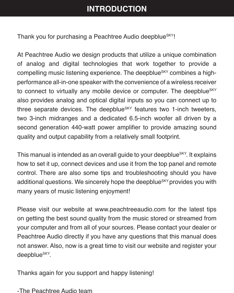 Thank you for purchasing a Peachtree Audio deepblueSKY!At Peachtree Audio we design products that utilize a unique combination of analog and digital technologies that work together to provide a compelling music listening experience. The deepblueSKY combines a high-performance all-in-one speaker with the convenience of a wireless receiver to connect to virtually any mobile device or computer. The deepblueSKY also provides analog and optical digital inputs so you can connect up to three separate devices. The deepblueSKY features two 1-inch tweeters, two 3-inch midranges and a dedicated 6.5-inch woofer all driven by a second  generation  440-watt  power  amplier  to  provide  amazing  sound quality and output capability from a relatively small footprint.This manual is intended as an overall guide to your deepblueSKY. It explains how to set it up, connect devices and use it from the top panel and remote control. There are also some tips and troubleshooting should you have additional questions. We sincerely hope the deepblueSKY provides you with many years of music listening enjoyment!Please visit our website at www.peachtreeaudio.com for the latest tips on getting the best sound quality from the music stored or streamed from your computer and from all of your sources. Please contact your dealer or Peachtree Audio directly if you have any questions that this manual does not answer. Also, now is a great time to visit our website and register your deepblueSKY.Thanks again for you support and happy listening!-The Peachtree Audio teamINTRODUCTION