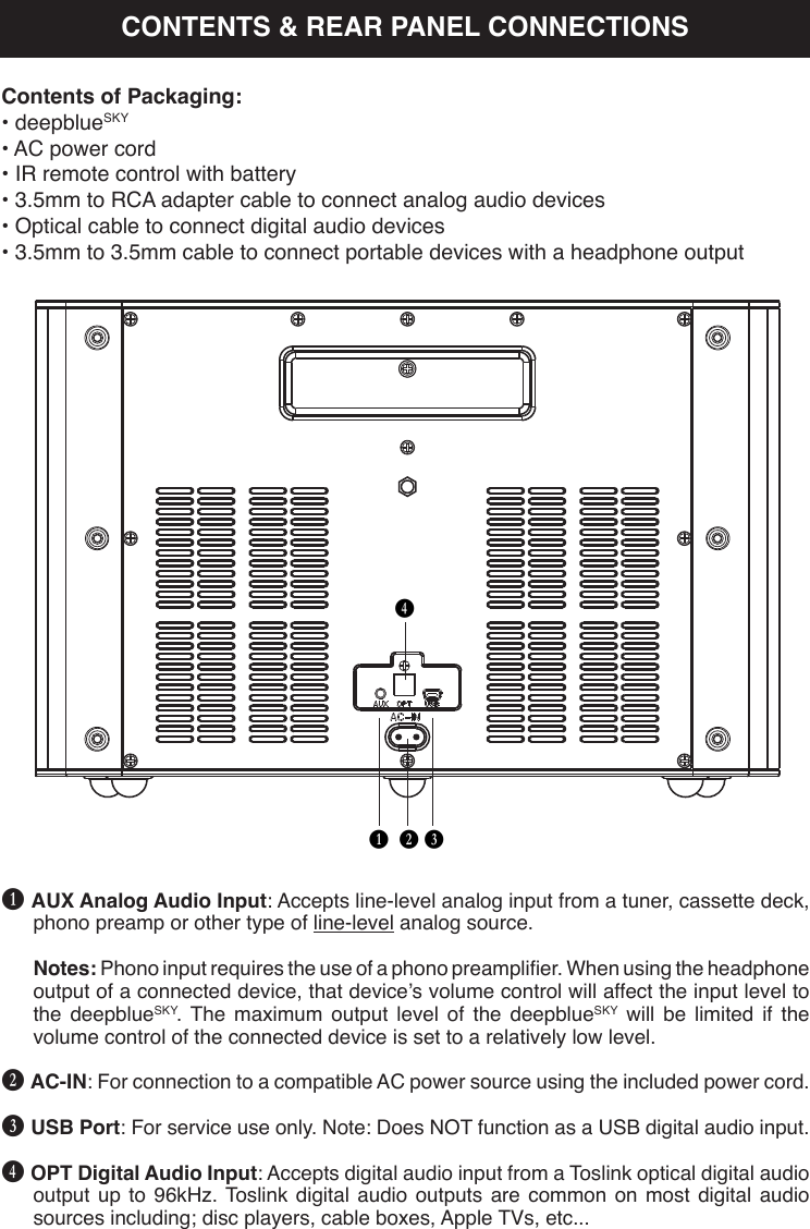 B C DEB AUX Analog Audio Input: Accepts line-level analog input from a tuner, cassette deck, phono preamp or other type of line-level analog source.Notes: Phono input requires the use of a phono preamplier. When using the headphone output of a connected device, that device’s volume control will affect the input level to the deepblueSKY. The maximum output level of the deepblueSKY will be limited if the volume control of the connected device is set to a relatively low level.C AC-IN: For connection to a compatible AC power source using the included power cord.D USB Port: For service use only. Note: Does NOT function as a USB digital audio input.E OPT Digital Audio Input: Accepts digital audio input from a Toslink optical digital audio output up to 96kHz. Toslink digital audio outputs are common on most digital audio sources including; disc players, cable boxes, Apple TVs, etc...Contents of Packaging:• deepblueSKY• AC power cord• IR remote control with battery• 3.5mm to RCA adapter cable to connect analog audio devices• Optical cable to connect digital audio devices• 3.5mm to 3.5mm cable to connect portable devices with a headphone outputCONTENTS &amp; REAR PANEL CONNECTIONS