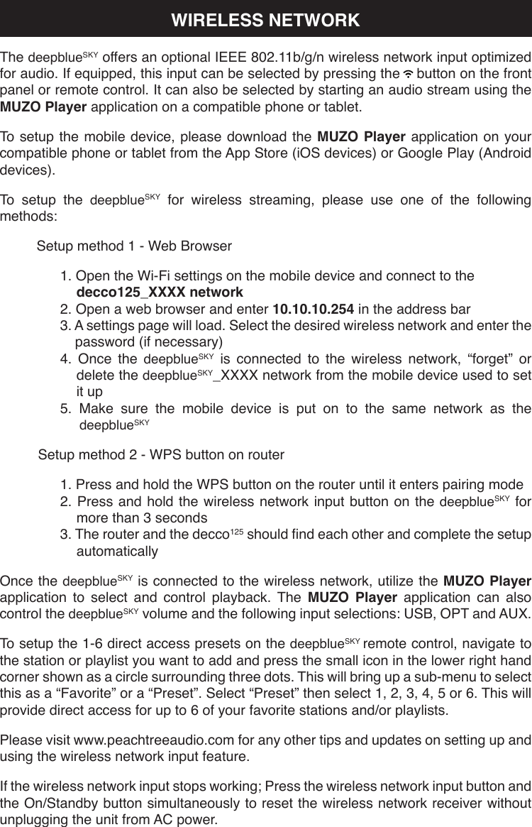 WIRELESS NETWORKThe deepblueSKY offers an optional IEEE 802.11b/g/n wireless network input optimized for audio. If equipped, this input can be selected by pressing the    button on the front panel or remote control. It can also be selected by starting an audio stream using the MUZO Player application on a compatible phone or tablet.To setup the mobile device, please download the MUZO Player application on your compatible phone or tablet from the App Store (iOS devices) or Google Play (Android devices).To setup the deepblueSKY for wireless streaming, please use one of the following methods:Setup method 1 - Web Browser1. Open the Wi-Fi settings on the mobile device and connect to the decco125_XXXX network2. Open a web browser and enter 10.10.10.254 in the address bar3. A settings page will load. Select the desired wireless network and enter the password (if necessary)4. Once the deepblueSKY is connected to the wireless network, “forget” or delete the deepblueSKY_XXXX network from the mobile device used to set it up5. Make sure the mobile device is put on to the same network as the deepblueSKYSetup method 2 - WPS button on router1. Press and hold the WPS button on the router until it enters pairing mode2. Press and hold the wireless network input button on the deepblueSKY for more than 3 seconds3. The router and the decco125 should nd each other and complete the setup automaticallyOnce the deepblueSKY is connected to the wireless network, utilize the MUZO Player application to select and control playback. The MUZO Player application can also control the deepblueSKY volume and the following input selections: USB, OPT and AUX.To setup the 1-6 direct access presets on the deepblueSKY remote control, navigate to the station or playlist you want to add and press the small icon in the lower right hand corner shown as a circle surrounding three dots. This will bring up a sub-menu to select this as a “Favorite” or a “Preset”. Select “Preset” then select 1, 2, 3, 4, 5 or 6. This will provide direct access for up to 6 of your favorite stations and/or playlists.Please visit www.peachtreeaudio.com for any other tips and updates on setting up and using the wireless network input feature.If the wireless network input stops working; Press the wireless network input button and the On/Standby button simultaneously to reset the wireless network receiver without unplugging the unit from AC power.