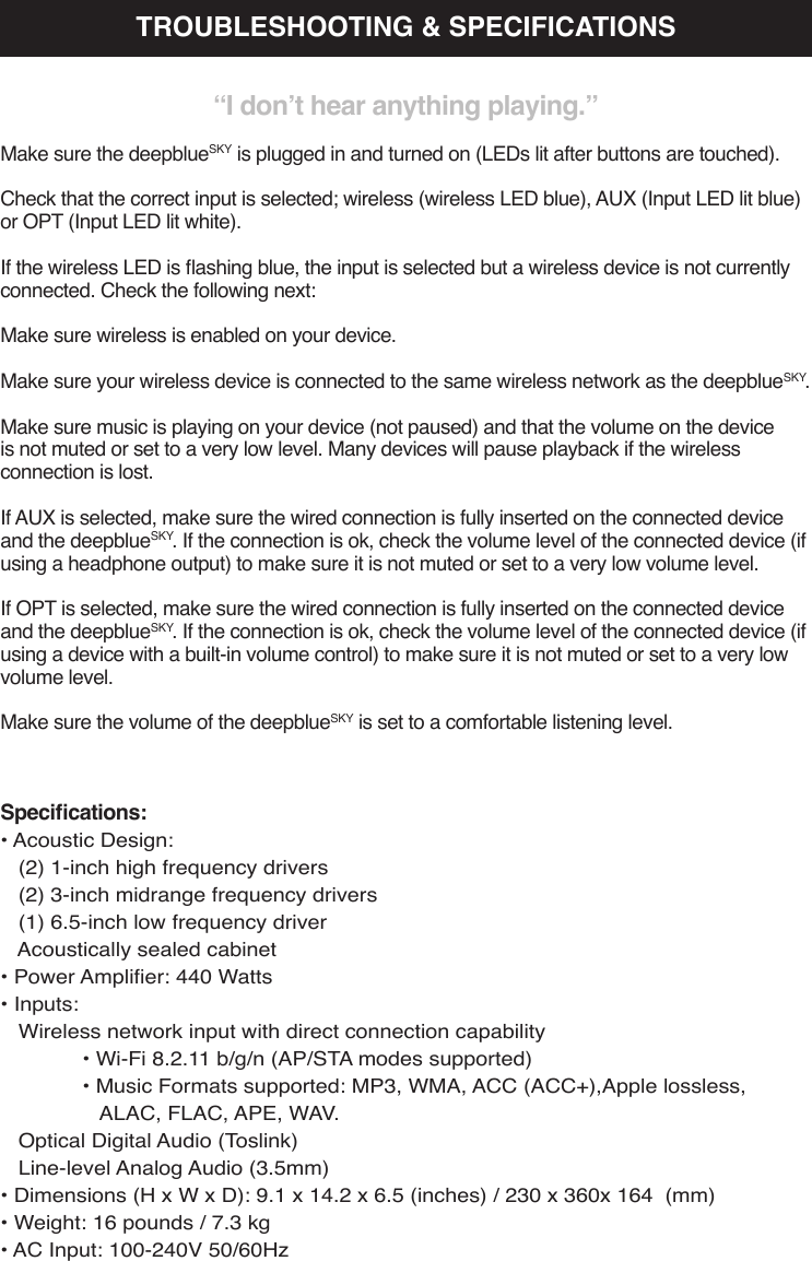 Specications:• Acoustic Design:   (2) 1-inch high frequency drivers   (2) 3-inch midrange frequency drivers   (1) 6.5-inch low frequency driver   Acoustically sealed cabinet• Power Amplier: 440 Watts• Inputs:    Wireless network input with direct connection capability  • Wi-Fi 8.2.11 b/g/n (AP/STA modes supported)  • Music Formats supported: MP3, WMA, ACC (ACC+),Apple lossless,      ALAC, FLAC, APE, WAV.   Optical Digital Audio (Toslink)   Line-level Analog Audio (3.5mm)• Dimensions (H x W x D): 9.1 x 14.2 x 6.5 (inches) / 230 x 360x 164  (mm)• Weight: 16 pounds / 7.3 kg• AC Input: 100-240V 50/60HzTROUBLESHOOTING &amp; SPECIFICATIONS“I don’t hear anything playing.”Make sure the deepblueSKY is plugged in and turned on (LEDs lit after buttons are touched).Check that the correct input is selected; wireless (wireless LED blue), AUX (Input LED lit blue) or OPT (Input LED lit white).If the wireless LED is ashing blue, the input is selected but a wireless device is not currently connected. Check the following next:Make sure wireless is enabled on your device. Make sure your wireless device is connected to the same wireless network as the deepblueSKY.Make sure music is playing on your device (not paused) and that the volume on the device is not muted or set to a very low level. Many devices will pause playback if the wireless connection is lost.If AUX is selected, make sure the wired connection is fully inserted on the connected device and the deepblueSKY. If the connection is ok, check the volume level of the connected device (if using a headphone output) to make sure it is not muted or set to a very low volume level.If OPT is selected, make sure the wired connection is fully inserted on the connected device and the deepblueSKY. If the connection is ok, check the volume level of the connected device (if using a device with a built-in volume control) to make sure it is not muted or set to a very low volume level.Make sure the volume of the deepblueSKY is set to a comfortable listening level.