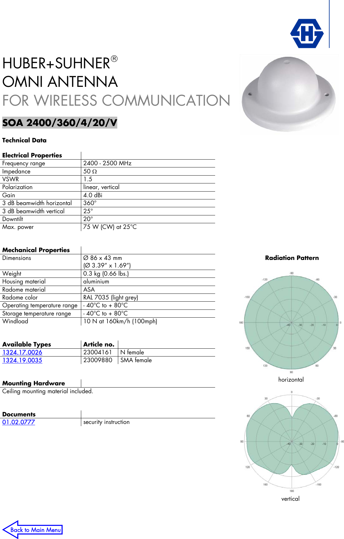   horizontal vertical Radiation PatternHUBER+SUHNER®  OMNI ANTENNA FOR WIRELESS COMMUNICATION  SOA 2400/360/4/20/V  Technical Data  Electrical Properties  Frequency range  2400 - 2500 MHz Impedance 50 Ω VSWR 1.5 Polarization linear, vertical Gain 4.0 dBi 3 dB beamwidth horizontal  360° 3 dB beamwidth vertical  25° Downtilt 20° Max. power  75 W (CW) at 25°C   Mechanical Properties  Dimensions  Ø 86 x 43 mm (Ø 3.39” x 1.69”) Weight  0.3 kg (0.66 lbs.) Housing material  aluminium Radome material  ASA Radome color  RAL 7035 (light grey) Operating temperature range  - 40°C to + 80°C Storage temperature range  - 40°C to + 80°C Windload  10 N at 160km/h (100mph)   Available Types Article no.   1324.17.0026 23004161 N female 1324.19.0035 23009880 SMA female   Mounting Hardware  Ceiling mounting material included.   Documents  01.02.0777 security instruction    Back to Main Menu 