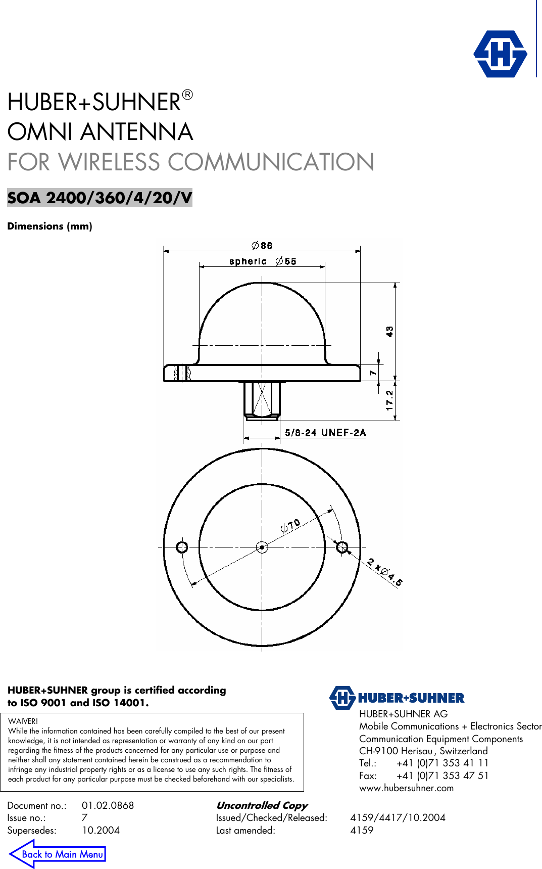            Document no.:  01.02.0868 Uncontrolled Copy Issue no.:   7  Issued/Checked/Released: 4159/4417/10.2004 Supersedes:   10.2004  Last amended:  4159 HUBER+SUHNER AG  Mobile Communications + Electronics Sector Communication Equipment Components CH-9100 Herisau , Switzerland Tel.:   +41 (0)71 353 41 11 Fax:   +41 (0)71 353 47 51 www.hubersuhner.com HUBER+SUHNER®  OMNI ANTENNA FOR WIRELESS COMMUNICATION  SOA 2400/360/4/20/V  Dimensions (mm)  WAIVER! While the information contained has been carefully compiled to the best of our present knowledge, it is not intended as representation or warranty of any kind on our part regarding the fitness of the products concerned for any particular use or purpose and neither shall any statement contained herein be construed as a recommendation to infringe any industrial property rights or as a license to use any such rights. The fitness of each product for any particular purpose must be checked beforehand with our specialists.HUBER+SUHNER group is certified according to ISO 9001 and ISO 14001.  Back to Main Menu 