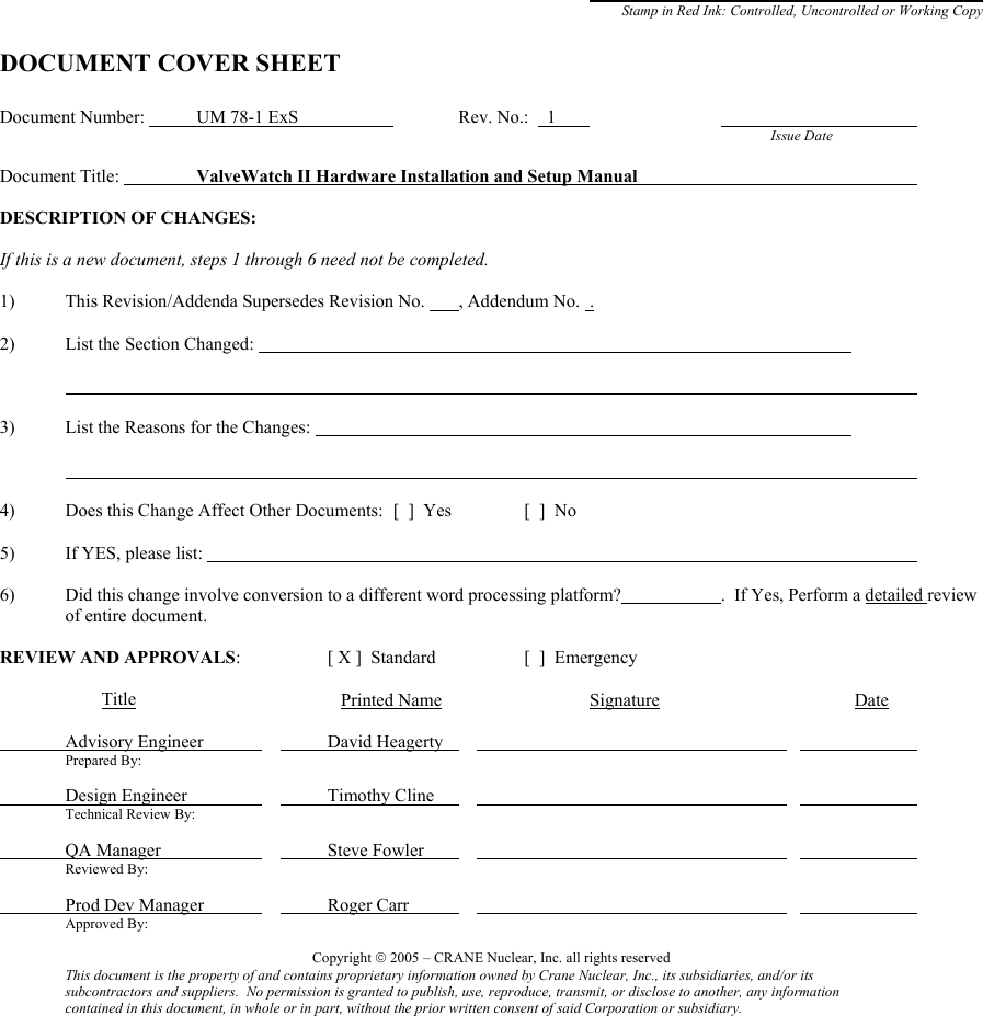                   Stamp in Red Ink: Controlled, Uncontrolled or Working Copy  DOCUMENT COVER SHEET  Document Number:   UM 78-1 ExS      Rev. No.:    1                               Issue Date    Document Title:     ValveWatch II Hardware Installation and Setup Manual       DESCRIPTION OF CHANGES:  If this is a new document, steps 1 through 6 need not be completed.  1)  This Revision/Addenda Supersedes Revision No.   , Addendum No.  .  2) List the Section Changed:                             3)  List the Reasons for the Changes:                                     4)  Does this Change Affect Other Documents:  [  ]  Yes    [  ]  No   5) If YES, please list:              6)  Did this change involve conversion to a different word processing platform?    .  If Yes, Perform a detailed review of entire document.  REVIEW AND APPROVALS:    [ X ]  Standard    [  ]  Emergency            Title         Printed Name     Signature                   Date   Advisory Engineer       David Heagerty                         Prepared By:      Design Engineer        Timothy Cline                         Technical Review By:   QA Manager        Steve Fowler                         Reviewed By:    Prod Dev Manager        Roger Carr                         Approved By:  Copyright  2005 – CRANE Nuclear, Inc. all rights reserved This document is the property of and contains proprietary information owned by Crane Nuclear, Inc., its subsidiaries, and/or its  subcontractors and suppliers.  No permission is granted to publish, use, reproduce, transmit, or disclose to another, any information  contained in this document, in whole or in part, without the prior written consent of said Corporation or subsidiary.  
