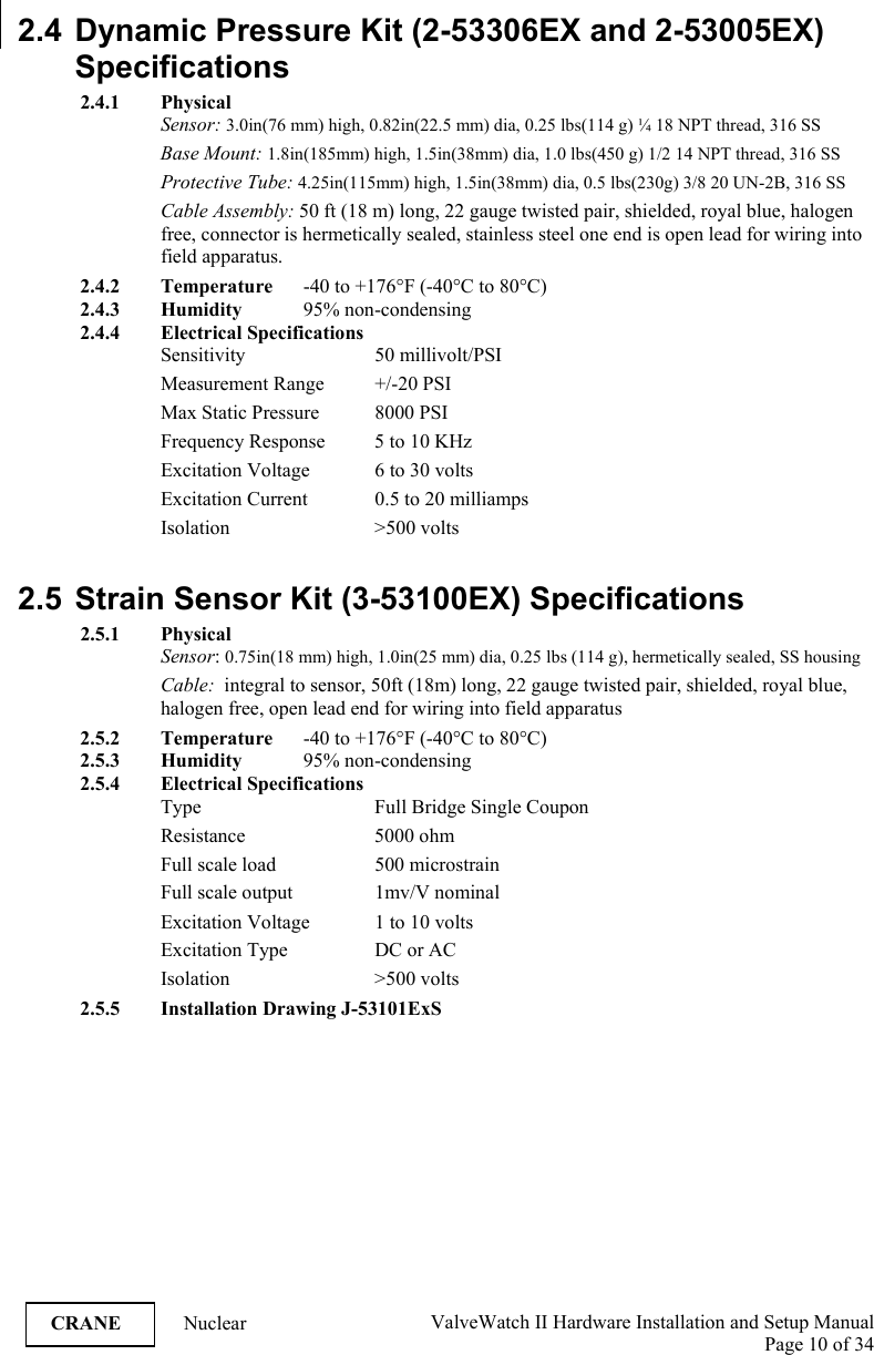  ValveWatch II Hardware Installation and Setup Manual  Page 10 of 34   CRANE Nuclear 2.4 Dynamic Pressure Kit (2-53306EX and 2-53005EX)  Specifications 2.4.1 Physical Sensor: 3.0in(76 mm) high, 0.82in(22.5 mm) dia, 0.25 lbs(114 g) ¼ 18 NPT thread, 316 SS Base Mount: 1.8in(185mm) high, 1.5in(38mm) dia, 1.0 lbs(450 g) 1/2 14 NPT thread, 316 SS Protective Tube: 4.25in(115mm) high, 1.5in(38mm) dia, 0.5 lbs(230g) 3/8 20 UN-2B, 316 SS Cable Assembly: 50 ft (18 m) long, 22 gauge twisted pair, shielded, royal blue, halogen free, connector is hermetically sealed, stainless steel one end is open lead for wiring into field apparatus. 2.4.2 Temperature  -40 to +176°F (-40°C to 80°C) 2.4.3 Humidity   95% non-condensing 2.4.4 Electrical Specifications Sensitivity     50 millivolt/PSI Measurement Range  +/-20 PSI Max Static Pressure  8000 PSI Frequency Response  5 to 10 KHz Excitation Voltage  6 to 30 volts Excitation Current  0.5 to 20 milliamps Isolation     &gt;500  volts  2.5  Strain Sensor Kit (3-53100EX) Specifications 2.5.1 Physical Sensor: 0.75in(18 mm) high, 1.0in(25 mm) dia, 0.25 lbs (114 g), hermetically sealed, SS housing Cable:  integral to sensor, 50ft (18m) long, 22 gauge twisted pair, shielded, royal blue, halogen free, open lead end for wiring into field apparatus 2.5.2 Temperature  -40 to +176°F (-40°C to 80°C) 2.5.3 Humidity   95% non-condensing 2.5.4 Electrical Specifications Type      Full Bridge Single Coupon Resistance   5000 ohm Full scale load    500 microstrain     Full scale output    1mv/V nominal Excitation Voltage  1 to 10 volts Excitation Type    DC or AC Isolation     &gt;500  volts 2.5.5 Installation Drawing J-53101ExS   