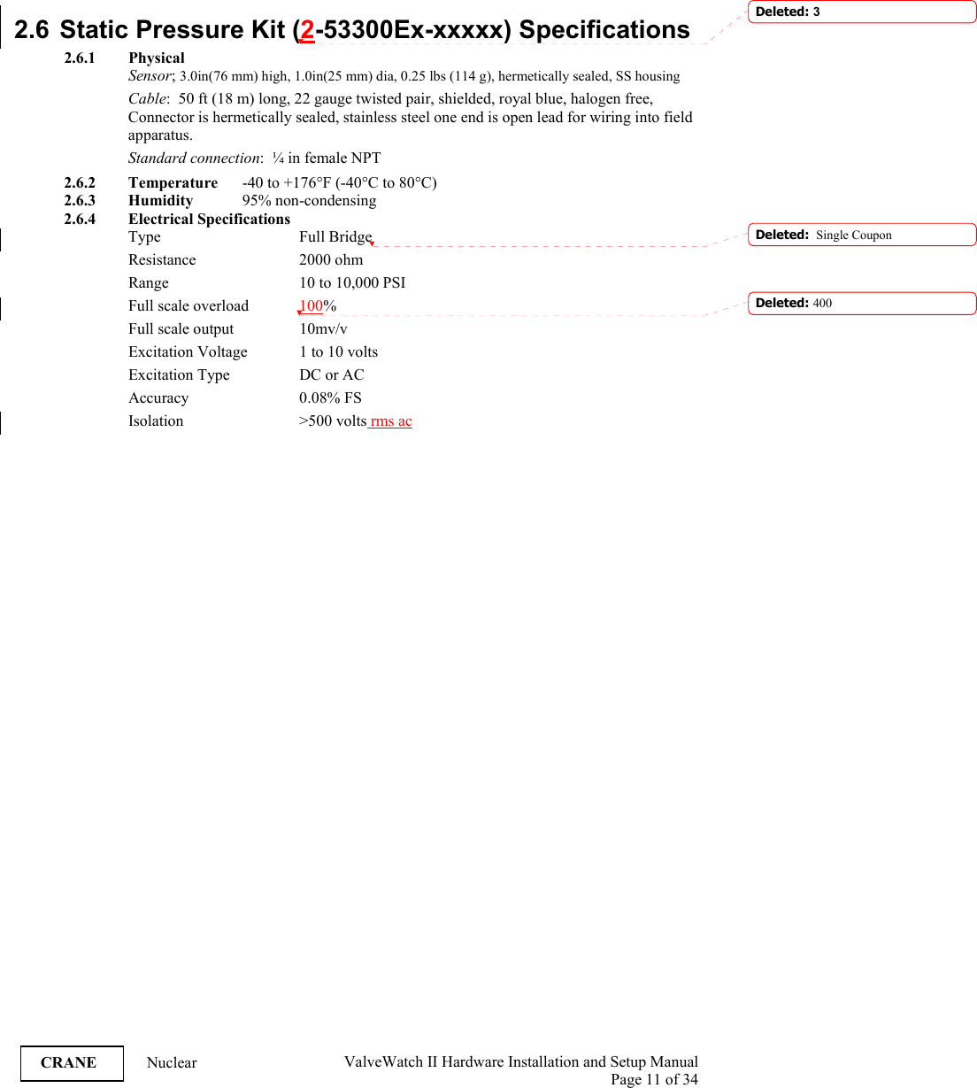  ValveWatch II Hardware Installation and Setup Manual  Page 11 of 34   CRANE Nuclear 2.6  Static Pressure Kit (2-53300Ex-xxxxx) Specifications  2.6.1 Physical Sensor; 3.0in(76 mm) high, 1.0in(25 mm) dia, 0.25 lbs (114 g), hermetically sealed, SS housing Cable:  50 ft (18 m) long, 22 gauge twisted pair, shielded, royal blue, halogen free, Connector is hermetically sealed, stainless steel one end is open lead for wiring into field apparatus. Standard connection:  ¼ in female NPT 2.6.2 Temperature  -40 to +176°F (-40°C to 80°C) 2.6.3 Humidity   95% non-condensing 2.6.4 Electrical Specifications Type     Full Bridge Resistance   2000 ohm Range      10 to 10,000 PSI Full scale overload  100% Full scale output    10mv/v Excitation Voltage  1 to 10 volts Excitation Type    DC or AC Accuracy   0.08% FS Isolation     &gt;500  volts rms ac  Deleted: 3Deleted:  Single CouponDeleted: 400