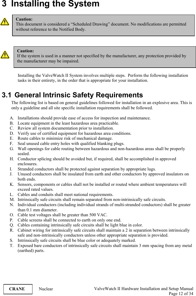  ValveWatch II Hardware Installation and Setup Manual  Page 12 of 34   CRANE Nuclear 3  Installing the System    Installing the ValveWatch II System involves multiple steps.  Perform the following installation tasks in their entirety, in the order that is appropriate for your installation.    3.1  General Intrinsic Safety Requirements The following list is based on general guidelines followed for installation in an explosive area. This is only a guideline and all site specific installation requirements shall be followed.  A. Installations should provide ease of access for inspection and maintenance. B. Locate equipment in the least hazardous area practicable. C. Review all system documentation prior to installation. D. Verify use of certified equipment for hazardous area conditions. E. Route cables to minimize risk of mechanical damage. F. Seal unused cable entry holes with qualified blanking plugs. G. Wall openings for cable routing between hazardous and non-hazardous areas shall be properly sealed. H. Conductor splicing should be avoided but, if required, shall be accomplished in approved enclosures. I. Stranded conductors shall be protected against separation by appropriate lugs. J. Unused conductors shall be insulated from earth and other conductors by approved insulators on both ends. K. Sensors, components or cables shall not be installed or routed where ambient temperatures will exceed rated values. L. Cables and conduits shall meet national requirements. M. Intrinsically safe circuits shall remain separated from non-intrinsically safe circuits. N. Individual conductors (including individual strands of multi-stranded conductors) shall be greater than 0.1 mm diameter. O. Cable test voltages shall be greater than 500 VAC. P. Cable screens shall be connected to earth on only one end. Q. Cables containing intrinsically safe circuits shall be light blue in color. R. Cabinet wiring for intrinsically safe circuits shall maintain a 2 in separation between intrinsically safe and non-intrinsically conductors unless other appropriate separation is provided. S. Intrinsically safe circuits shall be blue color or adequately marked. T. Exposed bare conductors of intrinsically safe circuits shall maintain 3 mm spacing from any metal (earthed) parts. Caution: This document is considered a “Scheduled Drawing” document. No modifications are permitted without reference to the Notified Body. Caution: If the system is used in a manner not specified by the manufacturer, any protection provided by the manufacturer may be impaired. 