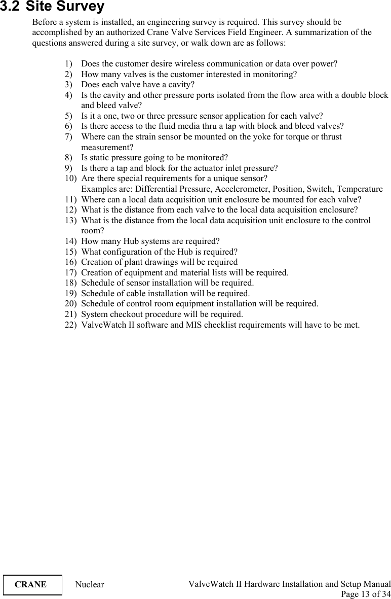  ValveWatch II Hardware Installation and Setup Manual  Page 13 of 34   CRANE Nuclear  3.2 Site Survey Before a system is installed, an engineering survey is required. This survey should be accomplished by an authorized Crane Valve Services Field Engineer. A summarization of the questions answered during a site survey, or walk down are as follows:  1) Does the customer desire wireless communication or data over power? 2) How many valves is the customer interested in monitoring? 3) Does each valve have a cavity? 4) Is the cavity and other pressure ports isolated from the flow area with a double block and bleed valve? 5) Is it a one, two or three pressure sensor application for each valve? 6) Is there access to the fluid media thru a tap with block and bleed valves? 7) Where can the strain sensor be mounted on the yoke for torque or thrust measurement? 8) Is static pressure going to be monitored? 9) Is there a tap and block for the actuator inlet pressure? 10) Are there special requirements for a unique sensor? Examples are: Differential Pressure, Accelerometer, Position, Switch, Temperature  11) Where can a local data acquisition unit enclosure be mounted for each valve? 12) What is the distance from each valve to the local data acquisition enclosure? 13) What is the distance from the local data acquisition unit enclosure to the control room? 14) How many Hub systems are required? 15) What configuration of the Hub is required? 16) Creation of plant drawings will be required 17) Creation of equipment and material lists will be required. 18) Schedule of sensor installation will be required. 19) Schedule of cable installation will be required. 20) Schedule of control room equipment installation will be required. 21) System checkout procedure will be required. 22) ValveWatch II software and MIS checklist requirements will have to be met. 