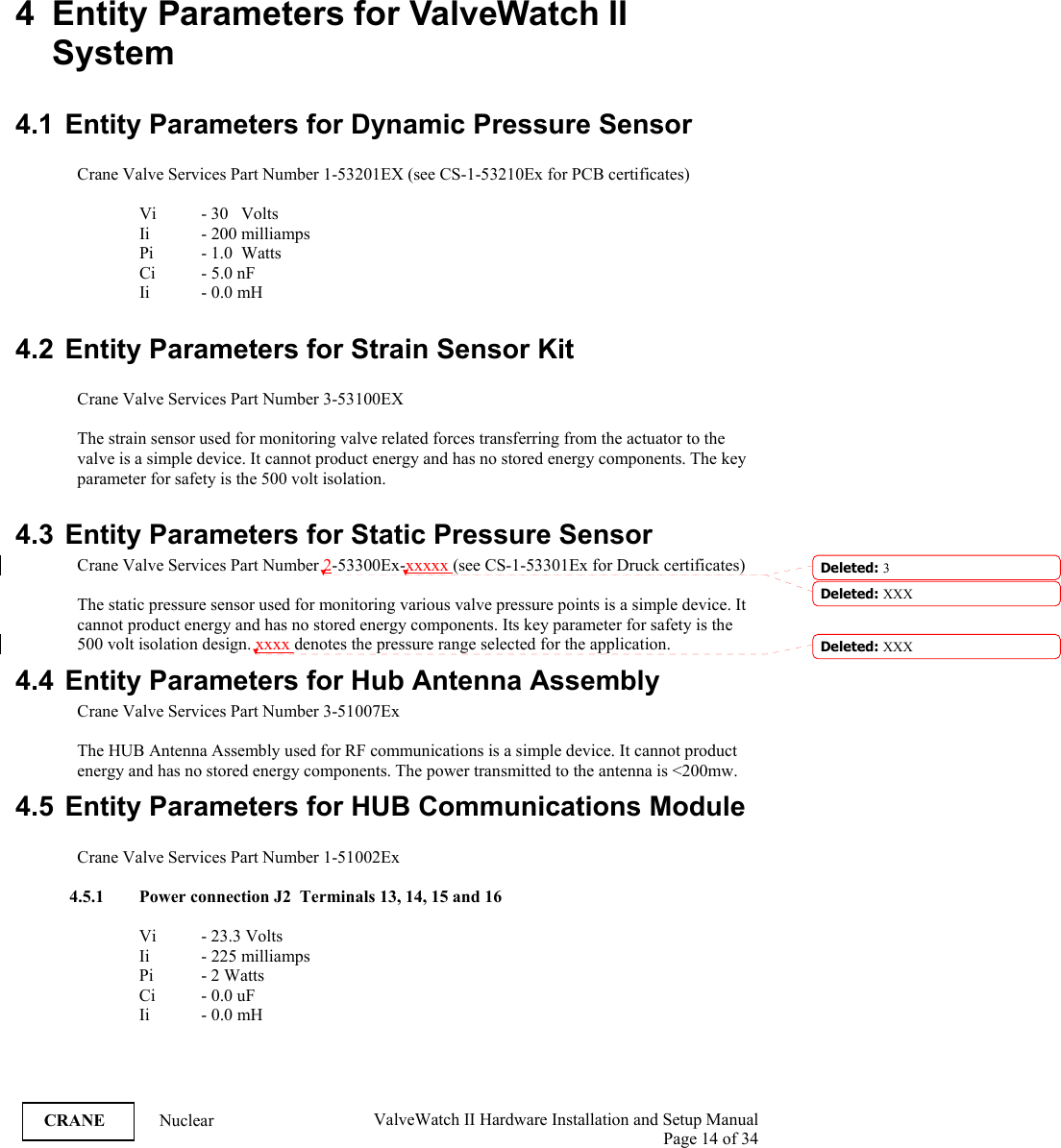  ValveWatch II Hardware Installation and Setup Manual  Page 14 of 34   CRANE Nuclear 4  Entity Parameters for ValveWatch II System  4.1  Entity Parameters for Dynamic Pressure Sensor    Crane Valve Services Part Number 1-53201EX (see CS-1-53210Ex for PCB certificates)  Vi   - 30   Volts Ii   - 200 milliamps Pi  - 1.0  Watts Ci - 5.0 nF Ii - 0.0 mH  4.2 Entity Parameters for Strain Sensor Kit    Crane Valve Services Part Number 3-53100EX   The strain sensor used for monitoring valve related forces transferring from the actuator to the valve is a simple device. It cannot product energy and has no stored energy components. The key parameter for safety is the 500 volt isolation.  4.3 Entity Parameters for Static Pressure Sensor   Crane Valve Services Part Number 2-53300Ex-xxxxx (see CS-1-53301Ex for Druck certificates)  The static pressure sensor used for monitoring various valve pressure points is a simple device. It cannot product energy and has no stored energy components. Its key parameter for safety is the 500 volt isolation design. xxxx denotes the pressure range selected for the application. 4.4  Entity Parameters for Hub Antenna Assembly   Crane Valve Services Part Number 3-51007Ex  The HUB Antenna Assembly used for RF communications is a simple device. It cannot product energy and has no stored energy components. The power transmitted to the antenna is &lt;200mw. 4.5 Entity Parameters for HUB Communications Module  Crane Valve Services Part Number 1-51002Ex  4.5.1 Power connection J2  Terminals 13, 14, 15 and 16  Vi   - 23.3 Volts Ii   - 225 milliamps Pi  - 2 Watts Ci - 0.0 uF Ii - 0.0 mH  Deleted: 3Deleted: XXX Deleted: XXX 