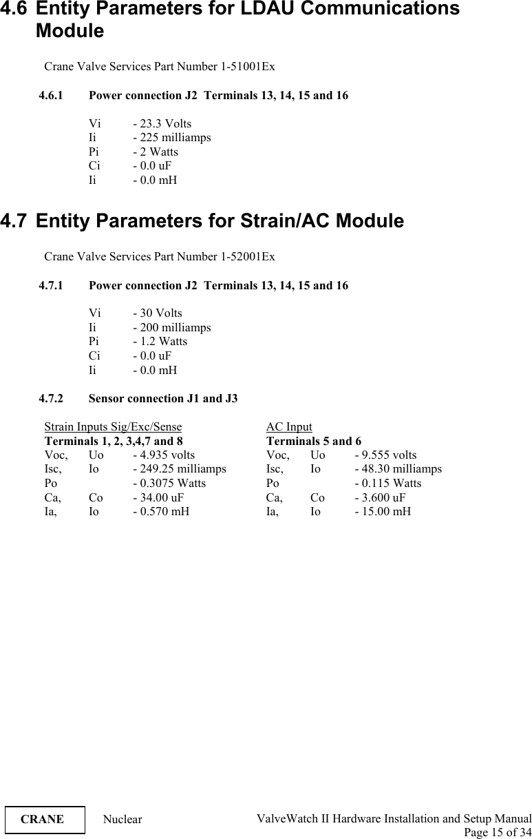  ValveWatch II Hardware Installation and Setup Manual  Page 15 of 34   CRANE Nuclear 4.6  Entity Parameters for LDAU Communications Module  Crane Valve Services Part Number 1-51001Ex  4.6.1 Power connection J2  Terminals 13, 14, 15 and 16  Vi   - 23.3 Volts Ii   - 225 milliamps Pi  - 2 Watts Ci - 0.0 uF Ii - 0.0 mH  4.7  Entity Parameters for Strain/AC Module  Crane Valve Services Part Number 1-52001Ex  4.7.1 Power connection J2  Terminals 13, 14, 15 and 16  Vi   - 30 Volts Ii   - 200 milliamps Pi - 1.2 Watts Ci - 0.0 uF Ii - 0.0 mH  4.7.2 Sensor connection J1 and J3  Strain Inputs Sig/Exc/Sense   AC Input  Terminals 1, 2, 3,4,7 and 8    Terminals 5 and 6 Voc,   Uo   - 4.935 volts    Voc,  Uo  - 9.555 volts Isc,    Io   - 249.25 milliamps  Isc,  Io  - 48.30 milliamps Po    - 0.3075 Watts    Po    - 0.115 Watts Ca,   Co  - 34.00 uF    Ca,  Co  - 3.600 uF Ia,   Io  - 0.570 mH    Ia,  Io  - 15.00 mH 