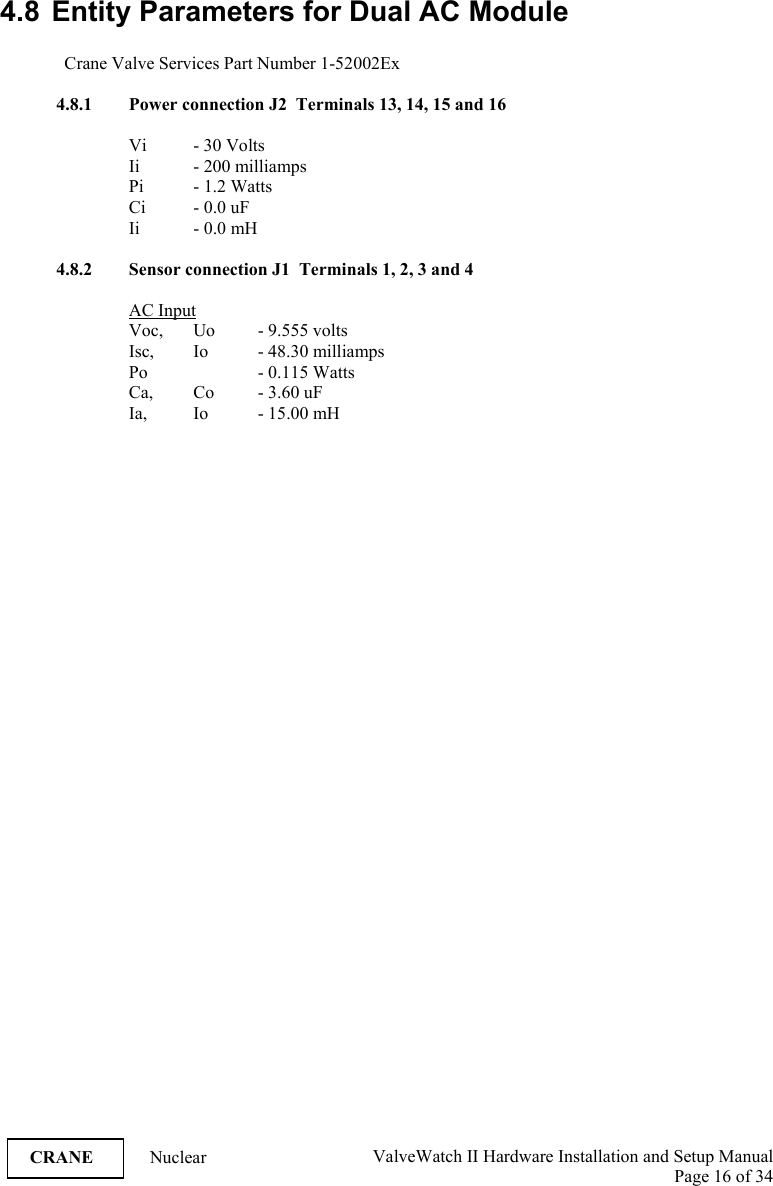  ValveWatch II Hardware Installation and Setup Manual  Page 16 of 34   CRANE Nuclear  4.8  Entity Parameters for Dual AC Module  Crane Valve Services Part Number 1-52002Ex  4.8.1 Power connection J2  Terminals 13, 14, 15 and 16  Vi   - 30 Volts Ii   - 200 milliamps Pi - 1.2 Watts Ci - 0.0 uF Ii - 0.0 mH  4.8.2 Sensor connection J1  Terminals 1, 2, 3 and 4  AC Input Voc,  Uo  - 9.555 volts Isc, Io  - 48.30 milliamps Po    - 0.115 Watts Ca,  Co  - 3.60 uF Ia, Io  - 15.00 mH  