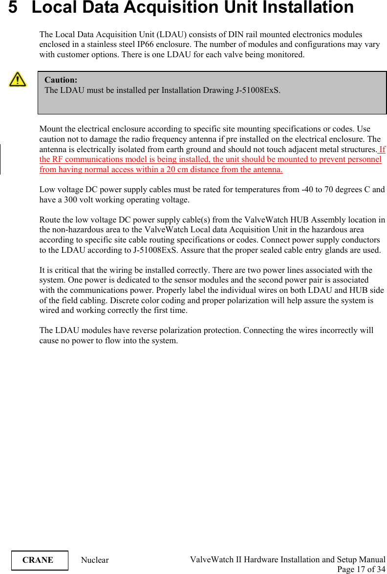  ValveWatch II Hardware Installation and Setup Manual  Page 17 of 34   CRANE Nuclear  5   Local Data Acquisition Unit Installation  The Local Data Acquisition Unit (LDAU) consists of DIN rail mounted electronics modules enclosed in a stainless steel IP66 enclosure. The number of modules and configurations may vary with customer options. There is one LDAU for each valve being monitored.   Mount the electrical enclosure according to specific site mounting specifications or codes. Use caution not to damage the radio frequency antenna if pre installed on the electrical enclosure. The antenna is electrically isolated from earth ground and should not touch adjacent metal structures. If the RF communications model is being installed, the unit should be mounted to prevent personnel from having normal access within a 20 cm distance from the antenna.  Low voltage DC power supply cables must be rated for temperatures from -40 to 70 degrees C and have a 300 volt working operating voltage.   Route the low voltage DC power supply cable(s) from the ValveWatch HUB Assembly location in the non-hazardous area to the ValveWatch Local data Acquisition Unit in the hazardous area according to specific site cable routing specifications or codes. Connect power supply conductors to the LDAU according to J-51008ExS. Assure that the proper sealed cable entry glands are used.   It is critical that the wiring be installed correctly. There are two power lines associated with the system. One power is dedicated to the sensor modules and the second power pair is associated with the communications power. Properly label the individual wires on both LDAU and HUB side of the field cabling. Discrete color coding and proper polarization will help assure the system is wired and working correctly the first time.  The LDAU modules have reverse polarization protection. Connecting the wires incorrectly will cause no power to flow into the system.  Caution: The LDAU must be installed per Installation Drawing J-51008ExS. 