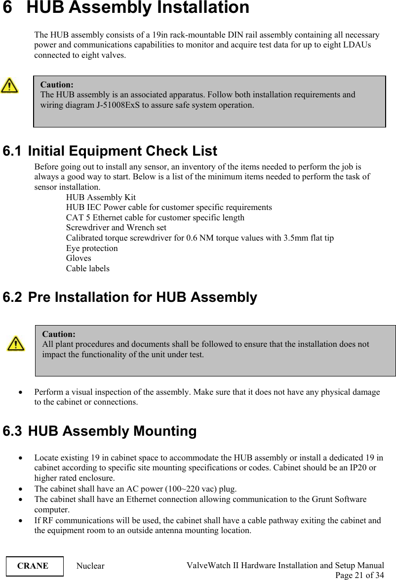  ValveWatch II Hardware Installation and Setup Manual  Page 21 of 34   CRANE Nuclear  6   HUB Assembly Installation  The HUB assembly consists of a 19in rack-mountable DIN rail assembly containing all necessary power and communications capabilities to monitor and acquire test data for up to eight LDAUs connected to eight valves.   6.1  Initial Equipment Check List Before going out to install any sensor, an inventory of the items needed to perform the job is always a good way to start. Below is a list of the minimum items needed to perform the task of sensor installation. HUB Assembly Kit HUB IEC Power cable for customer specific requirements CAT 5 Ethernet cable for customer specific length Screwdriver and Wrench set Calibrated torque screwdriver for 0.6 NM torque values with 3.5mm flat tip Eye protection Gloves Cable labels  6.2  Pre Installation for HUB Assembly   • Perform a visual inspection of the assembly. Make sure that it does not have any physical damage to the cabinet or connections.  6.3 HUB Assembly Mounting  • Locate existing 19 in cabinet space to accommodate the HUB assembly or install a dedicated 19 in cabinet according to specific site mounting specifications or codes. Cabinet should be an IP20 or higher rated enclosure. • The cabinet shall have an AC power (100~220 vac) plug. • The cabinet shall have an Ethernet connection allowing communication to the Grunt Software computer. • If RF communications will be used, the cabinet shall have a cable pathway exiting the cabinet and the equipment room to an outside antenna mounting location. Caution: The HUB assembly is an associated apparatus. Follow both installation requirements and wiring diagram J-51008ExS to assure safe system operation. Caution: All plant procedures and documents shall be followed to ensure that the installation does not impact the functionality of the unit under test. 