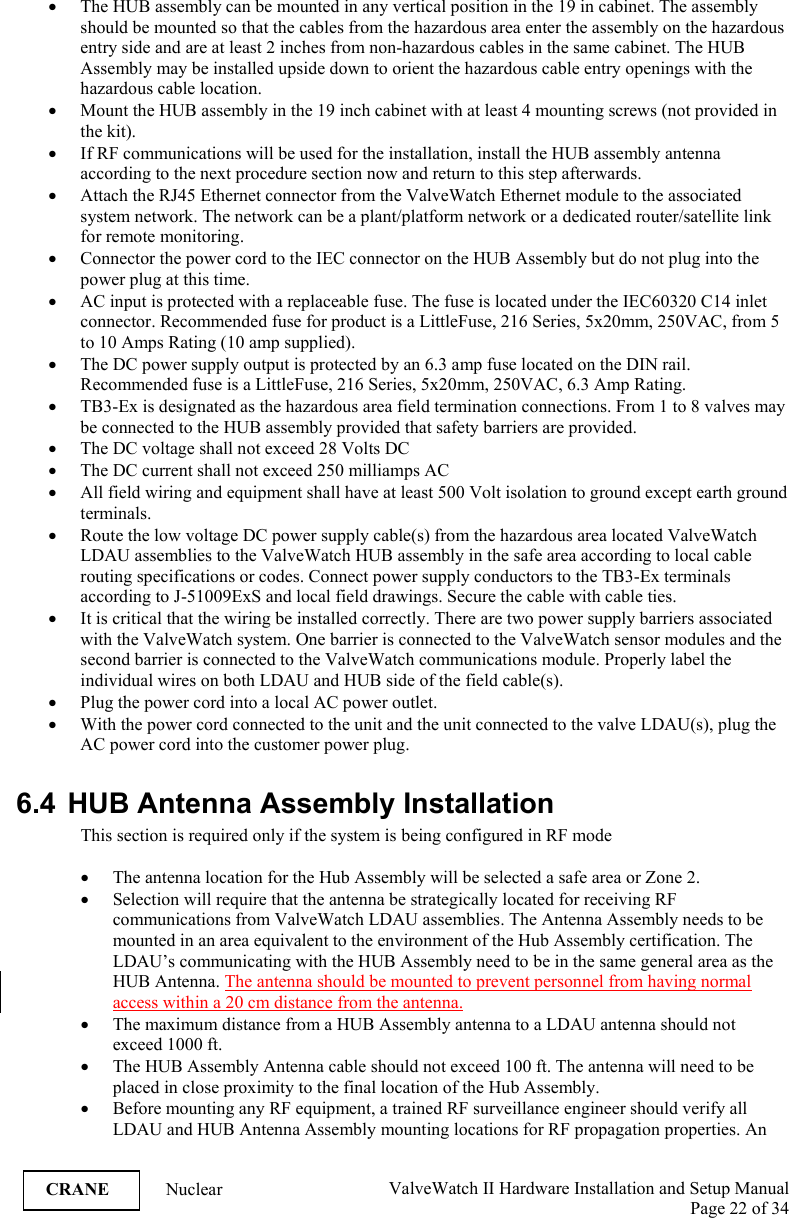  ValveWatch II Hardware Installation and Setup Manual  Page 22 of 34   CRANE Nuclear • The HUB assembly can be mounted in any vertical position in the 19 in cabinet. The assembly should be mounted so that the cables from the hazardous area enter the assembly on the hazardous entry side and are at least 2 inches from non-hazardous cables in the same cabinet. The HUB Assembly may be installed upside down to orient the hazardous cable entry openings with the hazardous cable location. • Mount the HUB assembly in the 19 inch cabinet with at least 4 mounting screws (not provided in the kit). • If RF communications will be used for the installation, install the HUB assembly antenna according to the next procedure section now and return to this step afterwards. • Attach the RJ45 Ethernet connector from the ValveWatch Ethernet module to the associated system network. The network can be a plant/platform network or a dedicated router/satellite link for remote monitoring. • Connector the power cord to the IEC connector on the HUB Assembly but do not plug into the power plug at this time. • AC input is protected with a replaceable fuse. The fuse is located under the IEC60320 C14 inlet connector. Recommended fuse for product is a LittleFuse, 216 Series, 5x20mm, 250VAC, from 5 to 10 Amps Rating (10 amp supplied).   • The DC power supply output is protected by an 6.3 amp fuse located on the DIN rail. Recommended fuse is a LittleFuse, 216 Series, 5x20mm, 250VAC, 6.3 Amp Rating. • TB3-Ex is designated as the hazardous area field termination connections. From 1 to 8 valves may be connected to the HUB assembly provided that safety barriers are provided. • The DC voltage shall not exceed 28 Volts DC • The DC current shall not exceed 250 milliamps AC • All field wiring and equipment shall have at least 500 Volt isolation to ground except earth ground terminals. • Route the low voltage DC power supply cable(s) from the hazardous area located ValveWatch LDAU assemblies to the ValveWatch HUB assembly in the safe area according to local cable routing specifications or codes. Connect power supply conductors to the TB3-Ex terminals according to J-51009ExS and local field drawings. Secure the cable with cable ties. • It is critical that the wiring be installed correctly. There are two power supply barriers associated with the ValveWatch system. One barrier is connected to the ValveWatch sensor modules and the second barrier is connected to the ValveWatch communications module. Properly label the individual wires on both LDAU and HUB side of the field cable(s).  • Plug the power cord into a local AC power outlet. • With the power cord connected to the unit and the unit connected to the valve LDAU(s), plug the AC power cord into the customer power plug.  6.4 HUB Antenna Assembly Installation This section is required only if the system is being configured in RF mode  • The antenna location for the Hub Assembly will be selected a safe area or Zone 2. • Selection will require that the antenna be strategically located for receiving RF communications from ValveWatch LDAU assemblies. The Antenna Assembly needs to be mounted in an area equivalent to the environment of the Hub Assembly certification. The LDAU’s communicating with the HUB Assembly need to be in the same general area as the HUB Antenna. The antenna should be mounted to prevent personnel from having normal access within a 20 cm distance from the antenna. • The maximum distance from a HUB Assembly antenna to a LDAU antenna should not exceed 1000 ft.  • The HUB Assembly Antenna cable should not exceed 100 ft. The antenna will need to be placed in close proximity to the final location of the Hub Assembly. • Before mounting any RF equipment, a trained RF surveillance engineer should verify all LDAU and HUB Antenna Assembly mounting locations for RF propagation properties. An 