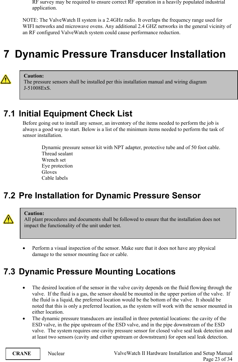  ValveWatch II Hardware Installation and Setup Manual  Page 23 of 34   CRANE Nuclear RF survey may be required to ensure correct RF operation in a heavily populated industrial application.   NOTE: The ValveWatch II system is a 2.4GHz radio. It overlaps the frequency range used for WIFI networks and microwave ovens. Any additional 2.4 GHZ networks in the general vicinity of an RF configured ValveWatch system could cause performance reduction.  7  Dynamic Pressure Transducer Installation   7.1  Initial Equipment Check List Before going out to install any sensor, an inventory of the items needed to perform the job is always a good way to start. Below is a list of the minimum items needed to perform the task of sensor installation.  Dynamic pressure sensor kit with NPT adapter, protective tube and of 50 foot cable. Thread sealant Wrench set Eye protection Gloves Cable labels  7.2  Pre Installation for Dynamic Pressure Sensor   • Perform a visual inspection of the sensor. Make sure that it does not have any physical damage to the sensor mounting face or cable.   7.3 Dynamic Pressure Mounting Locations  • The desired location of the sensor in the valve cavity depends on the fluid flowing through the valve.  If the fluid is a gas, the sensor should be mounted in the upper portion of the valve.  If the fluid is a liquid, the preferred location would be the bottom of the valve.  It should be noted that this is only a preferred location, as the system will work with the sensor mounted in either location. • The dynamic pressure transducers are installed in three potential locations: the cavity of the ESD valve, in the pipe upstream of the ESD valve, and in the pipe downstream of the ESD valve.  The system requires one cavity pressure sensor for closed valve seal leak detection and at least two sensors (cavity and either upstream or downstream) for open seal leak detection.  Caution: All plant procedures and documents shall be followed to ensure that the installation does not impact the functionality of the unit under test. Caution: The pressure sensors shall be installed per this installation manual and wiring diagram  J-51008ExS.  