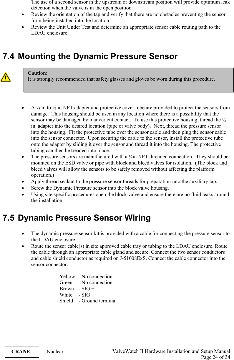  ValveWatch II Hardware Installation and Setup Manual  Page 24 of 34   CRANE Nuclear The use of a second sensor in the upstream or downstream position will provide optimum leak detection when the valve is in the open position.  • Review the orientation of the tap and verify that there are no obstacles preventing the sensor from being installed into the location.  • Review the Unit Under Test and determine an appropriate sensor cable routing path to the LDAU enclosure.   7.4  Mounting the Dynamic Pressure Sensor   • A ¼ in to ½ in NPT adapter and protective cover tube are provided to protect the sensors from damage.  This housing should be used in any location where there is a possibility that the sensor may be damaged by inadvertent contact.  To use this protective housing, thread the ½ in  adapter into the desired location (pipe or valve body).  Next, thread the pressure sensor into the housing.  Fit the protective tube over the sensor cable and then plug the sensor cable into the sensor connector.  Upon securing the cable to the sensor, install the protective tube onto the adapter by sliding it over the sensor and thread it into the housing. The protective tubing can then be treaded into place.  • The pressure sensors are manufactured with a ¼in NPT threaded connection.  They should be mounted on the ESD valve or pipe with block and bleed valves for isolation.  (The block and bleed valves will allow the sensors to be safely removed without affecting the platform operation.) • Apply thread sealant to the pressure sensor threads for preparation into the auxiliary tap. • Screw the Dynamic Pressure sensor into the block valve housing. • Using site specific procedures open the block valve and ensure there are no fluid leaks around the installation.   7.5  Dynamic Pressure Sensor Wiring  • The dynamic pressure sensor kit is provided with a cable for connecting the pressure sensor to the LDAU enclosure.  • Route the sensor cable(s) in site approved cable tray or tubing to the LDAU enclosure. Route the cable through an appropriate cable gland and secure. Connect the two sensor conductors and cable shield conductor as required on J-51008ExS. Connect the cable connector into the sensor connector.      Yellow   - No connection     Green  - No connection   Brown - SIG +     White   - SIG –     Shield   - Ground terminal  Caution: It is strongly recommended that safety glasses and gloves be worn during this procedure.  