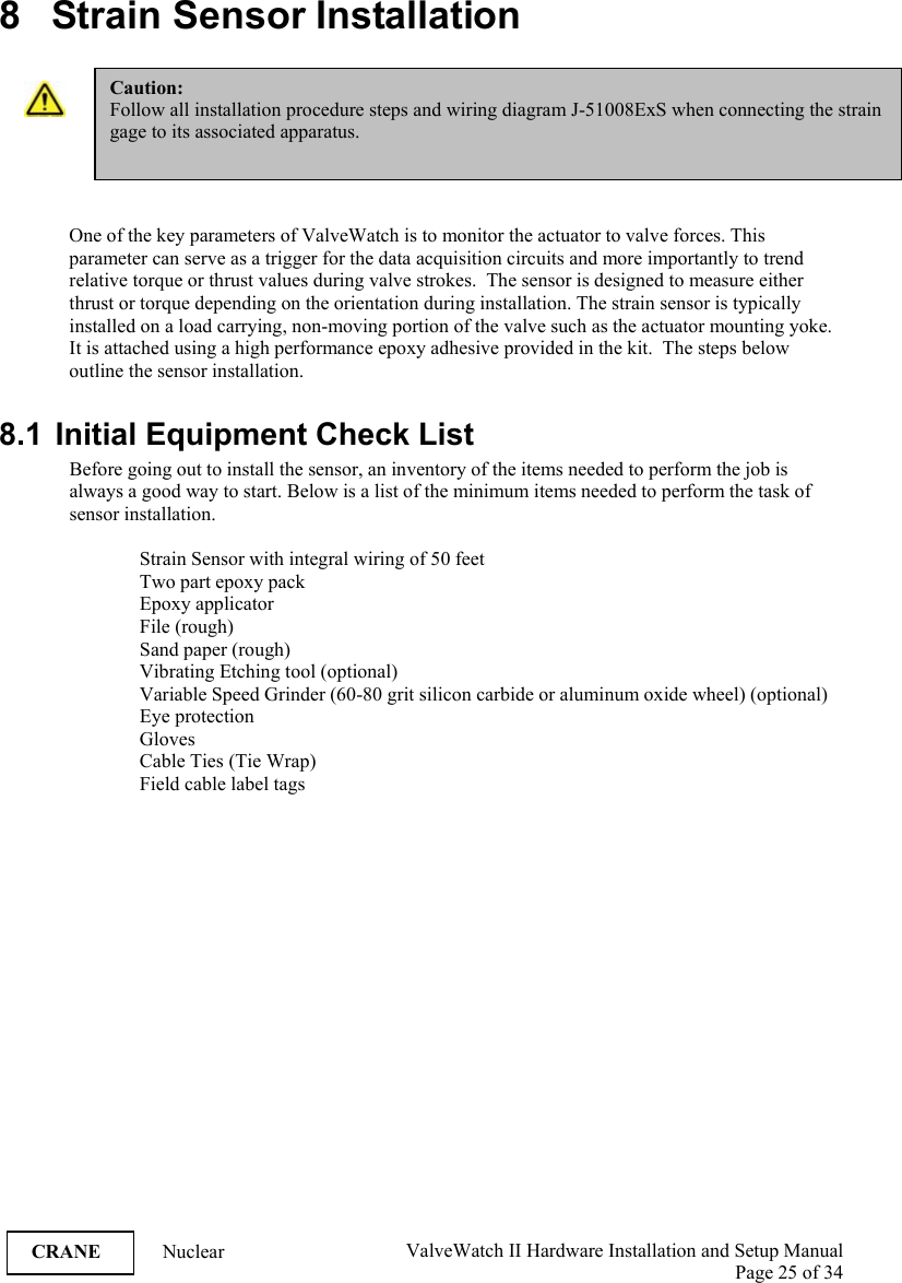  ValveWatch II Hardware Installation and Setup Manual  Page 25 of 34   CRANE Nuclear  8   Strain Sensor Installation    One of the key parameters of ValveWatch is to monitor the actuator to valve forces. This parameter can serve as a trigger for the data acquisition circuits and more importantly to trend relative torque or thrust values during valve strokes.  The sensor is designed to measure either thrust or torque depending on the orientation during installation. The strain sensor is typically installed on a load carrying, non-moving portion of the valve such as the actuator mounting yoke.  It is attached using a high performance epoxy adhesive provided in the kit.  The steps below outline the sensor installation.  8.1  Initial Equipment Check List Before going out to install the sensor, an inventory of the items needed to perform the job is always a good way to start. Below is a list of the minimum items needed to perform the task of sensor installation.  Strain Sensor with integral wiring of 50 feet Two part epoxy pack  Epoxy applicator File (rough) Sand paper (rough) Vibrating Etching tool (optional) Variable Speed Grinder (60-80 grit silicon carbide or aluminum oxide wheel) (optional) Eye protection Gloves Cable Ties (Tie Wrap) Field cable label tags  Caution: Follow all installation procedure steps and wiring diagram J-51008ExS when connecting the strain gage to its associated apparatus.  