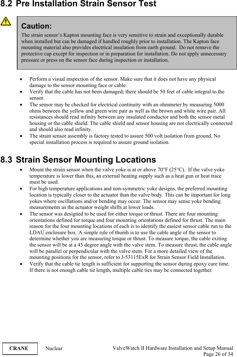  ValveWatch II Hardware Installation and Setup Manual  Page 26 of 34   CRANE Nuclear  8.2  Pre Installation Strain Sensor Test   • Perform a visual inspection of the sensor. Make sure that it does not have any physical damage to the sensor mounting face or cable. • Verify that the cable has not been damaged; there should be 50 feet of cable integral to the sensor.  • The sensor may be checked for electrical continuity with an ohmmeter by measuring 5000 ohms between the yellow and green wire pair as well as the brown and white wire pair. All resistances should read infinity between any insulated conductor and both the sensor metal housing or the cable shield. The cable shield and sensor housing are not electrically connected and should also read infinity. • The strain sensor assembly is factory tested to assure 500 volt isolation from ground. No special installation process is required to assure ground isolation.  8.3 Strain Sensor Mounting Locations • Mount the strain sensor when the valve yoke is at or above 70°F (25°C).  If the valve yoke temperature is lower than this, an external heating supply such as a heat gun or heat trace must be used. • For high temperature applications and non-symmetric yoke designs, the preferred mounting location is typically closer to the actuator than the valve body. This can be important for long yokes where oscillations and/or bending may occur. The sensor may sense yoke bending measurements as the actuator weight shifts at lower loads.   • The sensor was designed to be used for either torque or thrust. There are four mounting orientations defined for torque and four mounting orientations defined for thrust. The main reason for the four mounting locations of each is to identify the easiest sensor cable run to the LDAU enclosure box. A simple rule of thumb is to use the cable angle of the sensor to determine whether you are measuring torque or thrust. To measure torque, the cable exiting the sensor will be at a 45 degree angle with the valve stem. To measure thrust, the cable angle will be parallel or perpendicular with the valve stem. For a more detailed view of the mounting positions for the sensor, refer to J-53115ExR for Strain Sensor Field Installation. • Verify that the cable tie length is sufficient for supporting the sensor during epoxy cure time. If there is not enough cable tie length, multiple cable ties may be connected together. Caution: The strain sensor’s Kapton mounting face is very sensitive to strain and exceptionally durable when installed but can be damaged if handled roughly prior to installation. The Kapton face mounting material also provides electrical insulation from earth ground.  Do not remove the protective cap except for inspection or in preparation for installation. Do not apply unnecessary pressure or press on the sensor face during inspection or installation. 