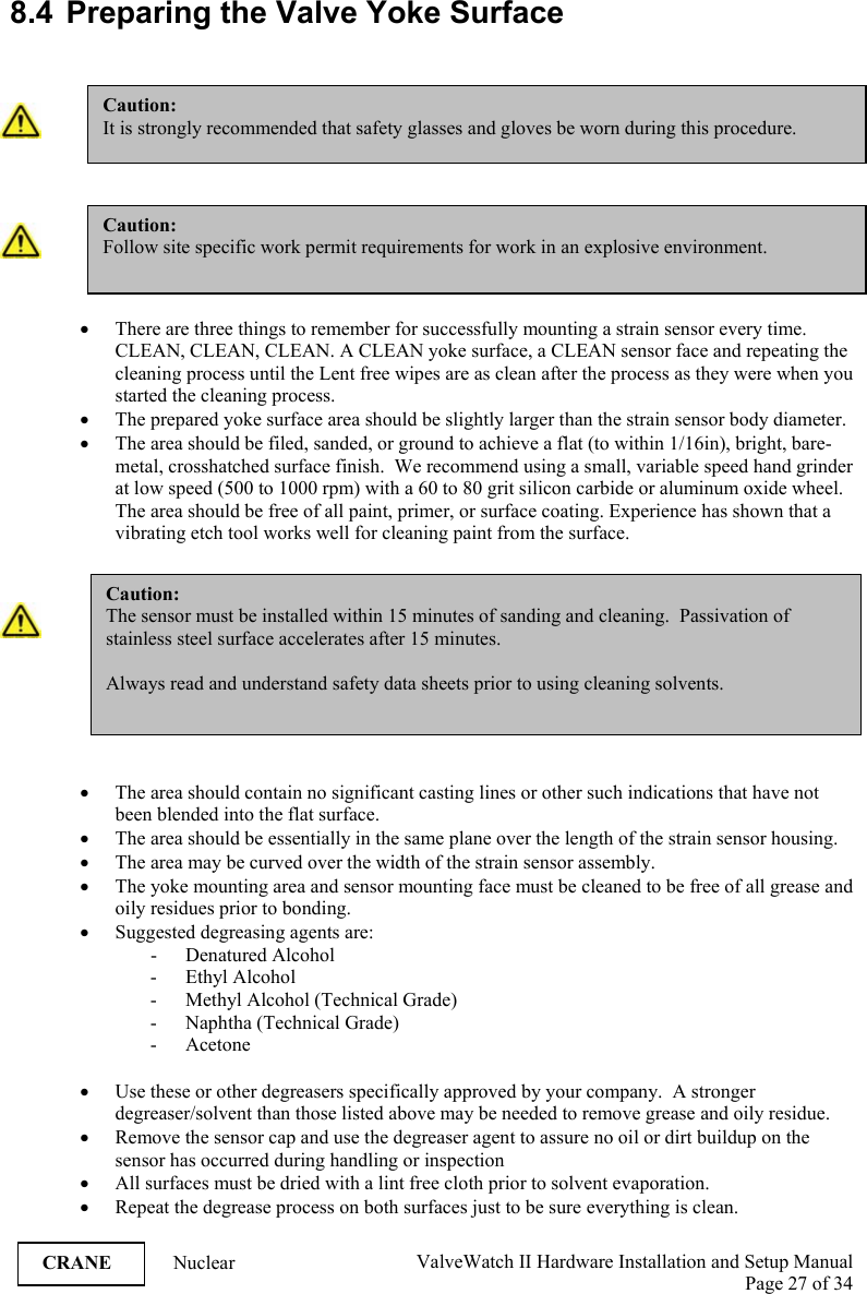  ValveWatch II Hardware Installation and Setup Manual  Page 27 of 34   CRANE Nuclear  8.4  Preparing the Valve Yoke Surface     • There are three things to remember for successfully mounting a strain sensor every time. CLEAN, CLEAN, CLEAN. A CLEAN yoke surface, a CLEAN sensor face and repeating the cleaning process until the Lent free wipes are as clean after the process as they were when you started the cleaning process.  • The prepared yoke surface area should be slightly larger than the strain sensor body diameter. • The area should be filed, sanded, or ground to achieve a flat (to within 1/16in), bright, bare-metal, crosshatched surface finish.  We recommend using a small, variable speed hand grinder at low speed (500 to 1000 rpm) with a 60 to 80 grit silicon carbide or aluminum oxide wheel.  The area should be free of all paint, primer, or surface coating. Experience has shown that a vibrating etch tool works well for cleaning paint from the surface.    • The area should contain no significant casting lines or other such indications that have not been blended into the flat surface. • The area should be essentially in the same plane over the length of the strain sensor housing. • The area may be curved over the width of the strain sensor assembly. • The yoke mounting area and sensor mounting face must be cleaned to be free of all grease and oily residues prior to bonding. • Suggested degreasing agents are: - Denatured Alcohol - Ethyl Alcohol - Methyl Alcohol (Technical Grade) - Naphtha (Technical Grade) - Acetone  • Use these or other degreasers specifically approved by your company.  A stronger degreaser/solvent than those listed above may be needed to remove grease and oily residue. • Remove the sensor cap and use the degreaser agent to assure no oil or dirt buildup on the sensor has occurred during handling or inspection • All surfaces must be dried with a lint free cloth prior to solvent evaporation. • Repeat the degrease process on both surfaces just to be sure everything is clean. Caution: The sensor must be installed within 15 minutes of sanding and cleaning.  Passivation of stainless steel surface accelerates after 15 minutes.  Always read and understand safety data sheets prior to using cleaning solvents. Caution: It is strongly recommended that safety glasses and gloves be worn during this procedure.  Caution: Follow site specific work permit requirements for work in an explosive environment. 