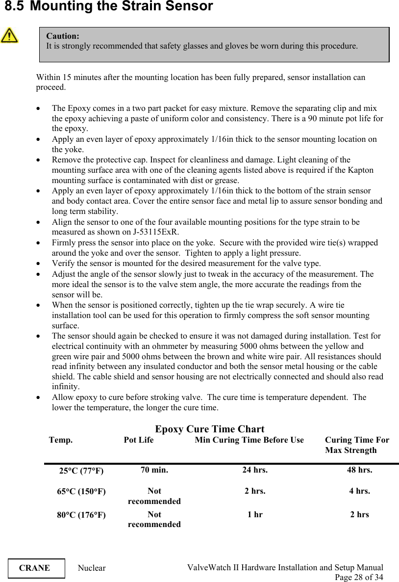  ValveWatch II Hardware Installation and Setup Manual  Page 28 of 34   CRANE Nuclear  8.5  Mounting the Strain Sensor   Within 15 minutes after the mounting location has been fully prepared, sensor installation can proceed.  • The Epoxy comes in a two part packet for easy mixture. Remove the separating clip and mix the epoxy achieving a paste of uniform color and consistency. There is a 90 minute pot life for the epoxy. • Apply an even layer of epoxy approximately 1/16in thick to the sensor mounting location on the yoke. • Remove the protective cap. Inspect for cleanliness and damage. Light cleaning of the mounting surface area with one of the cleaning agents listed above is required if the Kapton mounting surface is contaminated with dist or grease. • Apply an even layer of epoxy approximately 1/16in thick to the bottom of the strain sensor and body contact area. Cover the entire sensor face and metal lip to assure sensor bonding and long term stability. • Align the sensor to one of the four available mounting positions for the type strain to be measured as shown on J-53115ExR. • Firmly press the sensor into place on the yoke.  Secure with the provided wire tie(s) wrapped around the yoke and over the sensor.  Tighten to apply a light pressure.   • Verify the sensor is mounted for the desired measurement for the valve type. • Adjust the angle of the sensor slowly just to tweak in the accuracy of the measurement. The more ideal the sensor is to the valve stem angle, the more accurate the readings from the sensor will be. • When the sensor is positioned correctly, tighten up the tie wrap securely. A wire tie installation tool can be used for this operation to firmly compress the soft sensor mounting surface. • The sensor should again be checked to ensure it was not damaged during installation. Test for electrical continuity with an ohmmeter by measuring 5000 ohms between the yellow and green wire pair and 5000 ohms between the brown and white wire pair. All resistances should read infinity between any insulated conductor and both the sensor metal housing or the cable shield. The cable shield and sensor housing are not electrically connected and should also read infinity. • Allow epoxy to cure before stroking valve.  The cure time is temperature dependent.  The lower the temperature, the longer the cure time.  Epoxy Cure Time Chart Temp.  Pot Life  Min Curing Time Before Use  Curing Time For Max Strength 25°C (77°F)  70 min.  24 hrs.  48 hrs. 65°C (150°F)  Not recommended 2 hrs.  4 hrs. 80°C (176°F)  Not recommended 1 hr  2 hrs Caution: It is strongly recommended that safety glasses and gloves be worn during this procedure.  