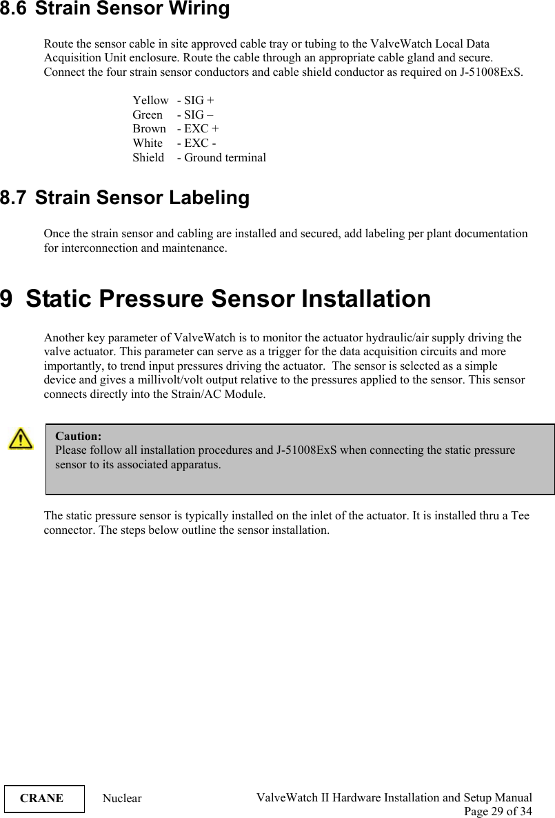  ValveWatch II Hardware Installation and Setup Manual  Page 29 of 34   CRANE Nuclear  8.6 Strain Sensor Wiring  Route the sensor cable in site approved cable tray or tubing to the ValveWatch Local Data Acquisition Unit enclosure. Route the cable through an appropriate cable gland and secure. Connect the four strain sensor conductors and cable shield conductor as required on J-51008ExS.       Yellow   - SIG +   Green - SIG –     Brown  - EXC +     White   - EXC -     Shield   - Ground terminal  8.7 Strain Sensor Labeling  Once the strain sensor and cabling are installed and secured, add labeling per plant documentation for interconnection and maintenance.  9  Static Pressure Sensor Installation  Another key parameter of ValveWatch is to monitor the actuator hydraulic/air supply driving the valve actuator. This parameter can serve as a trigger for the data acquisition circuits and more importantly, to trend input pressures driving the actuator.  The sensor is selected as a simple device and gives a millivolt/volt output relative to the pressures applied to the sensor. This sensor connects directly into the Strain/AC Module.   The static pressure sensor is typically installed on the inlet of the actuator. It is installed thru a Tee connector. The steps below outline the sensor installation. Caution: Please follow all installation procedures and J-51008ExS when connecting the static pressure sensor to its associated apparatus.  