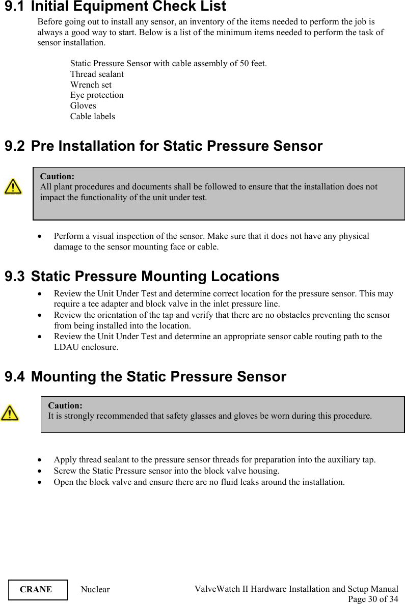  ValveWatch II Hardware Installation and Setup Manual  Page 30 of 34   CRANE Nuclear  9.1  Initial Equipment Check List Before going out to install any sensor, an inventory of the items needed to perform the job is always a good way to start. Below is a list of the minimum items needed to perform the task of sensor installation.  Static Pressure Sensor with cable assembly of 50 feet. Thread sealant Wrench set Eye protection Gloves Cable labels  9.2 Pre Installation for Static Pressure Sensor   • Perform a visual inspection of the sensor. Make sure that it does not have any physical damage to the sensor mounting face or cable.   9.3  Static Pressure Mounting Locations • Review the Unit Under Test and determine correct location for the pressure sensor. This may require a tee adapter and block valve in the inlet pressure line.  • Review the orientation of the tap and verify that there are no obstacles preventing the sensor from being installed into the location.  • Review the Unit Under Test and determine an appropriate sensor cable routing path to the LDAU enclosure.  9.4  Mounting the Static Pressure Sensor   • Apply thread sealant to the pressure sensor threads for preparation into the auxiliary tap. • Screw the Static Pressure sensor into the block valve housing. • Open the block valve and ensure there are no fluid leaks around the installation.  Caution: It is strongly recommended that safety glasses and gloves be worn during this procedure.  Caution: All plant procedures and documents shall be followed to ensure that the installation does not impact the functionality of the unit under test. 