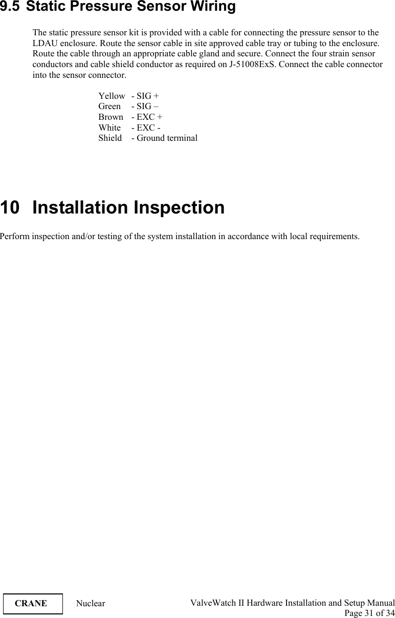  ValveWatch II Hardware Installation and Setup Manual  Page 31 of 34   CRANE Nuclear 9.5  Static Pressure Sensor Wiring  The static pressure sensor kit is provided with a cable for connecting the pressure sensor to the LDAU enclosure. Route the sensor cable in site approved cable tray or tubing to the enclosure. Route the cable through an appropriate cable gland and secure. Connect the four strain sensor conductors and cable shield conductor as required on J-51008ExS. Connect the cable connector into the sensor connector.      Yellow   - SIG +   Green - SIG –     Brown  - EXC +     White   - EXC -     Shield   - Ground terminal     10 Installation Inspection  Perform inspection and/or testing of the system installation in accordance with local requirements.  