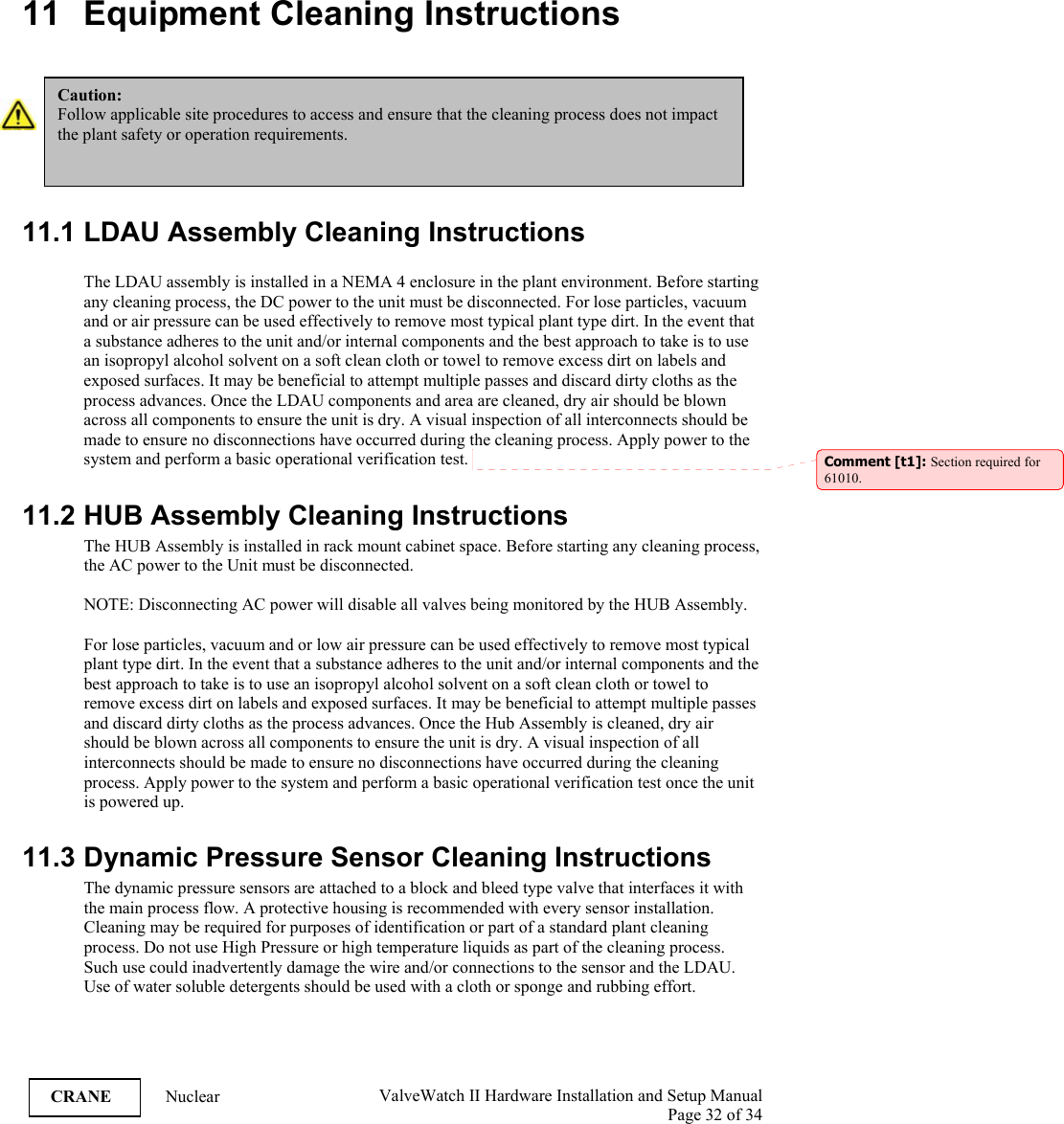  ValveWatch II Hardware Installation and Setup Manual  Page 32 of 34   CRANE Nuclear  11 Equipment Cleaning Instructions    11.1 LDAU Assembly Cleaning Instructions  The LDAU assembly is installed in a NEMA 4 enclosure in the plant environment. Before starting any cleaning process, the DC power to the unit must be disconnected. For lose particles, vacuum and or air pressure can be used effectively to remove most typical plant type dirt. In the event that a substance adheres to the unit and/or internal components and the best approach to take is to use an isopropyl alcohol solvent on a soft clean cloth or towel to remove excess dirt on labels and exposed surfaces. It may be beneficial to attempt multiple passes and discard dirty cloths as the process advances. Once the LDAU components and area are cleaned, dry air should be blown across all components to ensure the unit is dry. A visual inspection of all interconnects should be made to ensure no disconnections have occurred during the cleaning process. Apply power to the system and perform a basic operational verification test.   11.2 HUB Assembly Cleaning Instructions The HUB Assembly is installed in rack mount cabinet space. Before starting any cleaning process, the AC power to the Unit must be disconnected.   NOTE: Disconnecting AC power will disable all valves being monitored by the HUB Assembly.   For lose particles, vacuum and or low air pressure can be used effectively to remove most typical plant type dirt. In the event that a substance adheres to the unit and/or internal components and the best approach to take is to use an isopropyl alcohol solvent on a soft clean cloth or towel to remove excess dirt on labels and exposed surfaces. It may be beneficial to attempt multiple passes and discard dirty cloths as the process advances. Once the Hub Assembly is cleaned, dry air should be blown across all components to ensure the unit is dry. A visual inspection of all interconnects should be made to ensure no disconnections have occurred during the cleaning process. Apply power to the system and perform a basic operational verification test once the unit is powered up.  11.3 Dynamic Pressure Sensor Cleaning Instructions The dynamic pressure sensors are attached to a block and bleed type valve that interfaces it with the main process flow. A protective housing is recommended with every sensor installation. Cleaning may be required for purposes of identification or part of a standard plant cleaning process. Do not use High Pressure or high temperature liquids as part of the cleaning process. Such use could inadvertently damage the wire and/or connections to the sensor and the LDAU. Use of water soluble detergents should be used with a cloth or sponge and rubbing effort.  Caution: Follow applicable site procedures to access and ensure that the cleaning process does not impact the plant safety or operation requirements. Comment [t1]: Section required for 61010. 