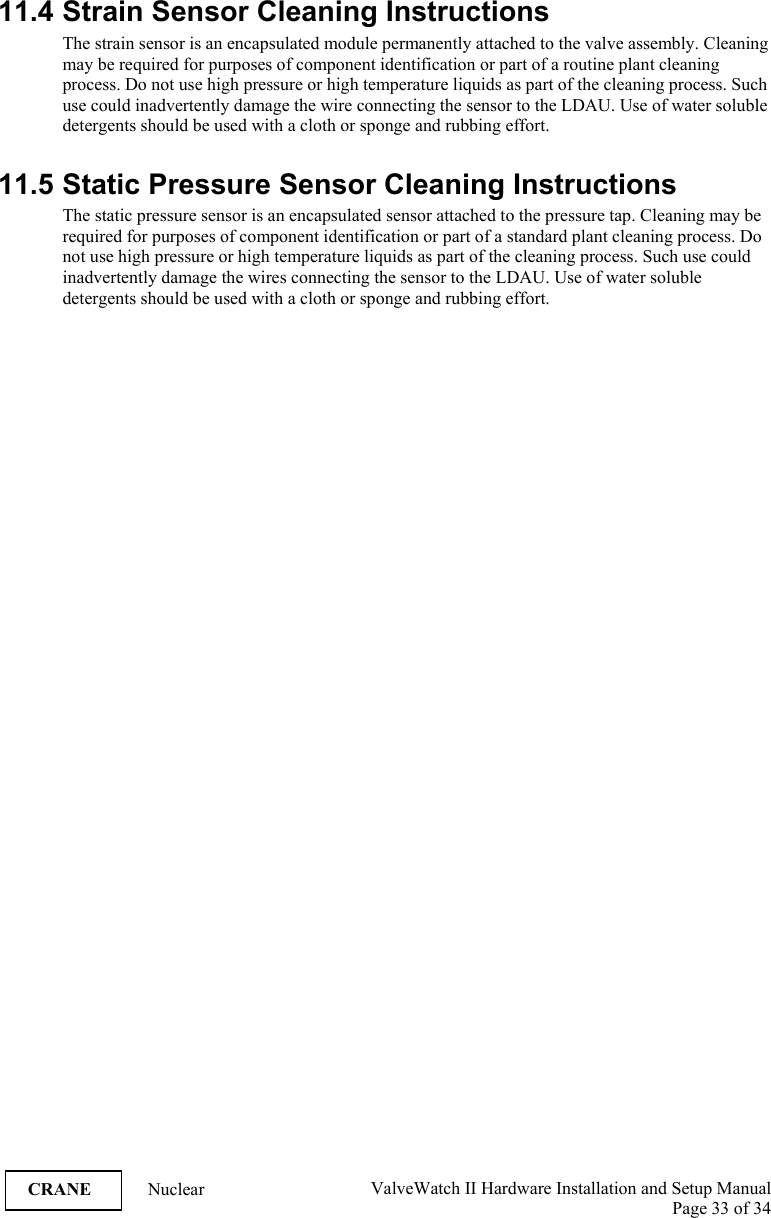  ValveWatch II Hardware Installation and Setup Manual  Page 33 of 34   CRANE Nuclear 11.4 Strain Sensor Cleaning Instructions The strain sensor is an encapsulated module permanently attached to the valve assembly. Cleaning may be required for purposes of component identification or part of a routine plant cleaning process. Do not use high pressure or high temperature liquids as part of the cleaning process. Such use could inadvertently damage the wire connecting the sensor to the LDAU. Use of water soluble detergents should be used with a cloth or sponge and rubbing effort.  11.5 Static Pressure Sensor Cleaning Instructions The static pressure sensor is an encapsulated sensor attached to the pressure tap. Cleaning may be required for purposes of component identification or part of a standard plant cleaning process. Do not use high pressure or high temperature liquids as part of the cleaning process. Such use could inadvertently damage the wires connecting the sensor to the LDAU. Use of water soluble detergents should be used with a cloth or sponge and rubbing effort.            
