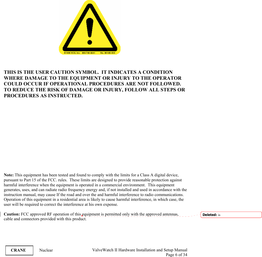  ValveWatch II Hardware Installation and Setup Manual  Page 6 of 34   CRANE Nuclear          THIS IS THE USER CAUTION SYMBOL.  IT INDICATES A CONDITION WHERE DAMAGE TO THE EQUIPMENT OR INJURY TO THE OPERATOR COULD OCCUR IF OPERATIONAL PROCEDURES ARE NOT FOLLOWED.  TO REDUCE THE RISK OF DAMAGE OR INJURY, FOLLOW ALL STEPS OR PROCEDURES AS INSTRUCTED.                Note: This equipment has been tested and found to comply with the limits for a Class A digital device, pursuant to Part 15 of the FCC. rules.  These limits are designed to provide reasonable protection against harmful interference when the equipment is operated in a commercial environment.  This equipment generates, uses, and can radiate radio frequency energy and, if not installed and used in accordance with the instruction manual, may cause If the road and over the and harmful interference to radio communications.  Operation of this equipment in a residential area is likely to cause harmful interference, in which case, the user will be required to correct the interference at his own expense.  Caution: FCC approved RF operation of this equipment is permitted only with the approved antennas, cable and connectors provided with this product. Deleted: is 