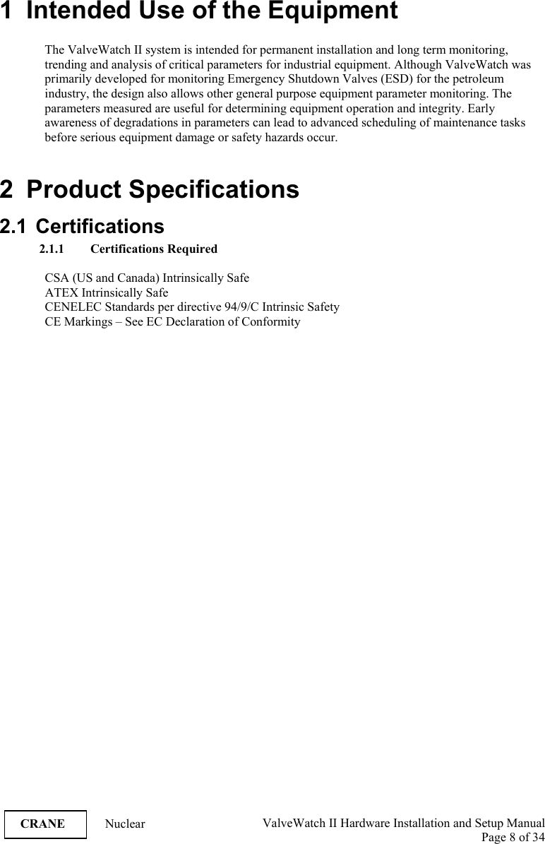  ValveWatch II Hardware Installation and Setup Manual  Page 8 of 34   CRANE Nuclear 1  Intended Use of the Equipment  The ValveWatch II system is intended for permanent installation and long term monitoring, trending and analysis of critical parameters for industrial equipment. Although ValveWatch was primarily developed for monitoring Emergency Shutdown Valves (ESD) for the petroleum industry, the design also allows other general purpose equipment parameter monitoring. The parameters measured are useful for determining equipment operation and integrity. Early awareness of degradations in parameters can lead to advanced scheduling of maintenance tasks before serious equipment damage or safety hazards occur.  2 Product Specifications 2.1 Certifications 2.1.1 Certifications Required  CSA (US and Canada) Intrinsically Safe ATEX Intrinsically Safe CENELEC Standards per directive 94/9/C Intrinsic Safety  CE Markings – See EC Declaration of Conformity   