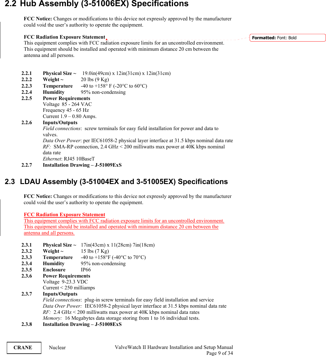  ValveWatch II Hardware Installation and Setup Manual  Page 9 of 34   CRANE Nuclear 2.2  Hub Assembly (3-51006EX) Specifications  FCC Notice: Changes or modifications to this device not expressly approved by the manufacturer could void the user’s authority to operate the equipment.  FCC Radiation Exposure Statement  This equipment complies with FCC radiation exposure limits for an uncontrolled environment.  This equipment should be installed and operated with minimum distance 20 cm between the  antenna and all persons.    2.2.1 Physical Size ~   19.0in(49cm) x 12in(31cm) x 12in(31cm) 2.2.2 Weight ~  20 lbs (9 Kg) 2.2.3 Temperature  -40 to +158° F (-20°C to 60°C) 2.2.4 Humidity   95% non-condensing 2.2.5 Power Requirements Voltage  85 - 264 VAC   Frequency 45 - 65 Hz   Current 1.9 – 0.80 Amps. 2.2.6 Inputs/Outputs Field connections:  screw terminals for easy field installation for power and data to valves. Data Over Power: per IEC61058-2 physical layer interface at 31.5 kbps nominal data rate RF:  SMA-RP connection, 2.4 GHz &lt; 200 milliwatts max power at 40K kbps nominal data rate Ethernet: RJ45 10BaseT 2.2.7 Installation Drawing – J-51009ExS  2.3  LDAU Assembly (3-51004EX and 3-51005EX) Specifications  FCC Notice: Changes or modifications to this device not expressly approved by the manufacturer could void the user’s authority to operate the equipment.  FCC Radiation Exposure Statement  This equipment complies with FCC radiation exposure limits for an uncontrolled environment.  This equipment should be installed and operated with minimum distance 20 cm between the  antenna and all persons.   2.3.1 Physical Size ~   17in(43cm) x 11(28cm) 7in(18cm) 2.3.2 Weight ~   15 lbs (7 Kg) 2.3.3 Temperature  -40 to +158°F (-40°C to 70°C) 2.3.4 Humidity  95% non-condensing 2.3.5 Enclosure  IP66 2.3.6 Power Requirements Voltage  9-23.3 VDC  Current &lt; 250 milliamps 2.3.7 Inputs/Outputs Field connections:  plug-in screw terminals for easy field installation and service Data Over Power:  IEC61058-2 physical layer interface at 31.5 kbps nominal data rate RF:  2.4 GHz &lt; 200 milliwatts max power at 40K kbps nominal data rates Memory:  16 Megabytes data storage storing from 1 to 16 individual tests. 2.3.8 Installation Drawing – J-51008ExS  Formatted: Font: Bold