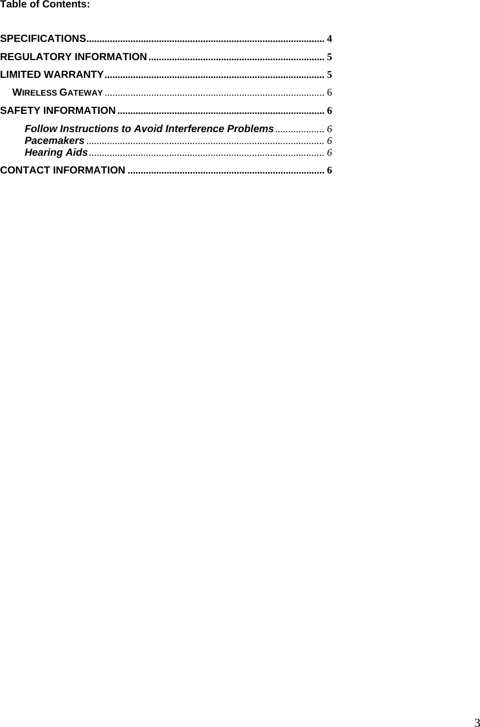  3Table of Contents:  SPECIFICATIONS............................................................................................ 4 REGULATORY INFORMATION.................................................................... 5 LIMITED WARRANTY..................................................................................... 5 WIRELESS GATEWAY ..................................................................................... 6 SAFETY INFORMATION ................................................................................ 6 Follow Instructions to Avoid Interference Problems................... 6 Pacemakers ............................................................................................ 6 Hearing Aids........................................................................................... 6 CONTACT INFORMATION ............................................................................ 6 