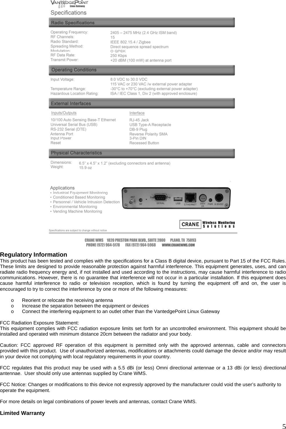  5 Regulatory Information This product has been tested and complies with the specifications for a Class B digital device, pursuant to Part 15 of the FCC Rules. These limits are designed to provide reasonable protection against harmful interference. This equipment generates, uses, and can radiate radio frequency energy and, if not installed and used according to the instructions, may cause harmful interference to radio communications. However, there is no guarantee that interference will not occur in a particular installation. If this equipment does cause harmful interference to radio or television reception, which is found by turning the equipment off and on, the user is encouraged to try to correct the interference by one or more of the following measures:  o  Reorient or relocate the receiving antenna o  Increase the separation between the equipment or devices o  Connect the interfering equipment to an outlet other than the VantedgePoint Linux Gateway  FCC Radiation Exposure Statement: This equipment complies with FCC radiation exposure limits set forth for an uncontrolled environment. This equipment should be installed and operated with minimum distance 20cm between the radiator and your body.  Caution: FCC approved RF operation of this equipment is permitted only with the approved antennas, cable and connectors provided with this product.  Use of unauthorized antennas, modifications or attachments could damage the device and/or may result in your device not complying with local regulatory requirements in your country.  FCC regulates that this product may be used with a 5.5 dBi (or less) Omni directional antennae or a 13 dBi (or less) directional antennae.  User should only use antennas supplied by Crane WMS.  FCC Notice: Changes or modifications to this device not expressly approved by the manufacturer could void the user’s authority to operate the equipment.  For more details on legal combinations of power levels and antennas, contact Crane WMS.  Limited Warranty 