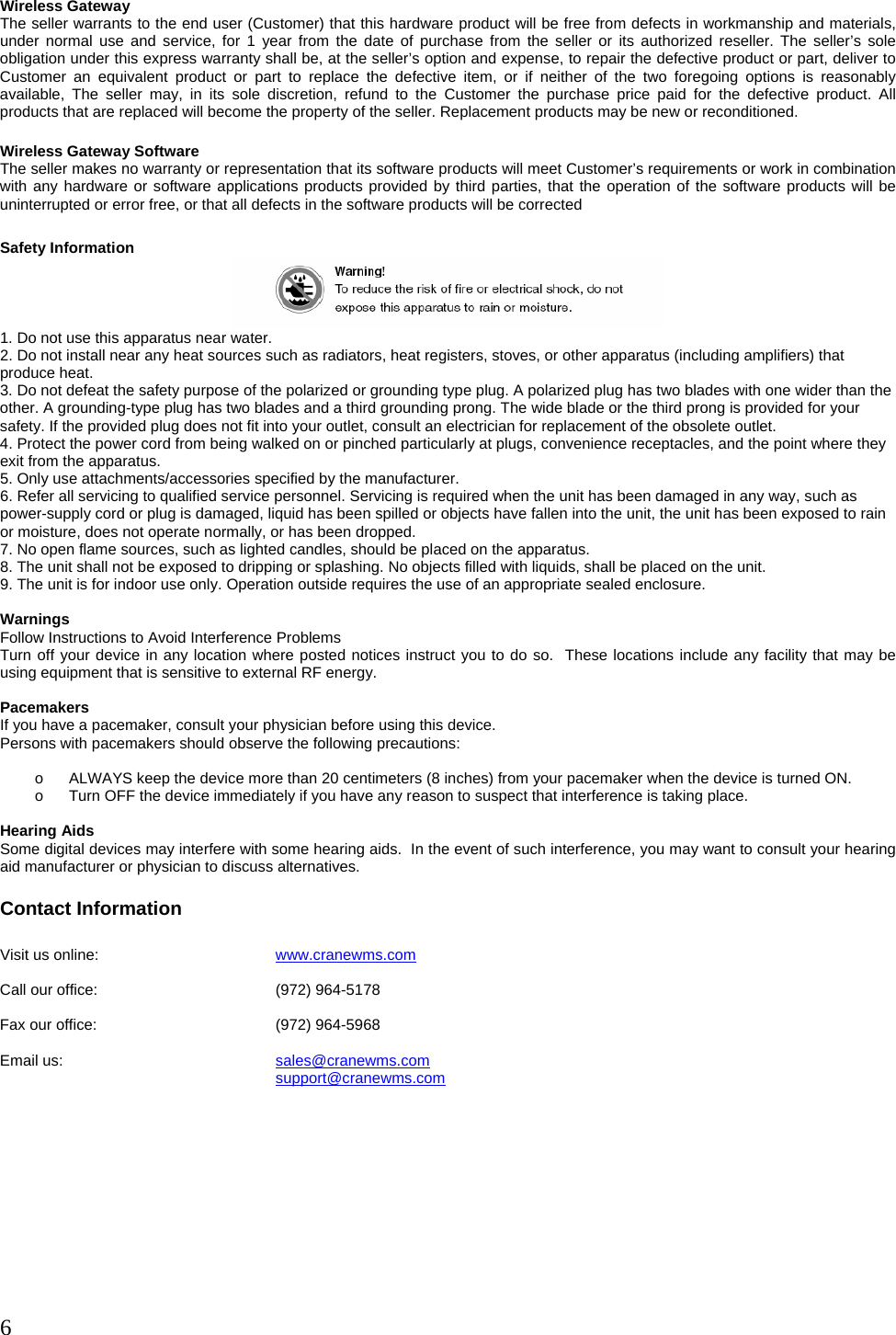  6  Wireless Gateway The seller warrants to the end user (Customer) that this hardware product will be free from defects in workmanship and materials, under normal use and service, for 1 year from the date of purchase from the seller or its authorized reseller. The seller’s sole obligation under this express warranty shall be, at the seller’s option and expense, to repair the defective product or part, deliver to Customer an equivalent product or part to replace the defective item, or if neither of the two foregoing options is reasonably available, The seller may, in its sole discretion, refund to the Customer the purchase price paid for the defective product. All products that are replaced will become the property of the seller. Replacement products may be new or reconditioned.  Wireless Gateway Software The seller makes no warranty or representation that its software products will meet Customer’s requirements or work in combination with any hardware or software applications products provided by third parties, that the operation of the software products will be uninterrupted or error free, or that all defects in the software products will be corrected  Safety Information  1. Do not use this apparatus near water. 2. Do not install near any heat sources such as radiators, heat registers, stoves, or other apparatus (including amplifiers) that produce heat. 3. Do not defeat the safety purpose of the polarized or grounding type plug. A polarized plug has two blades with one wider than the other. A grounding-type plug has two blades and a third grounding prong. The wide blade or the third prong is provided for your safety. If the provided plug does not fit into your outlet, consult an electrician for replacement of the obsolete outlet. 4. Protect the power cord from being walked on or pinched particularly at plugs, convenience receptacles, and the point where they exit from the apparatus. 5. Only use attachments/accessories specified by the manufacturer. 6. Refer all servicing to qualified service personnel. Servicing is required when the unit has been damaged in any way, such as power-supply cord or plug is damaged, liquid has been spilled or objects have fallen into the unit, the unit has been exposed to rain or moisture, does not operate normally, or has been dropped. 7. No open flame sources, such as lighted candles, should be placed on the apparatus. 8. The unit shall not be exposed to dripping or splashing. No objects filled with liquids, shall be placed on the unit. 9. The unit is for indoor use only. Operation outside requires the use of an appropriate sealed enclosure.  Warnings Follow Instructions to Avoid Interference Problems Turn off your device in any location where posted notices instruct you to do so.  These locations include any facility that may be using equipment that is sensitive to external RF energy.  Pacemakers If you have a pacemaker, consult your physician before using this device.   Persons with pacemakers should observe the following precautions:  o  ALWAYS keep the device more than 20 centimeters (8 inches) from your pacemaker when the device is turned ON. o  Turn OFF the device immediately if you have any reason to suspect that interference is taking place.  Hearing Aids Some digital devices may interfere with some hearing aids.  In the event of such interference, you may want to consult your hearing aid manufacturer or physician to discuss alternatives.  Contact Information  Visit us online:      www.cranewms.com  Call our office:      (972) 964-5178   Fax our office:      (972) 964-5968  Email us:    sales@cranewms.com     support@cranewms.com  