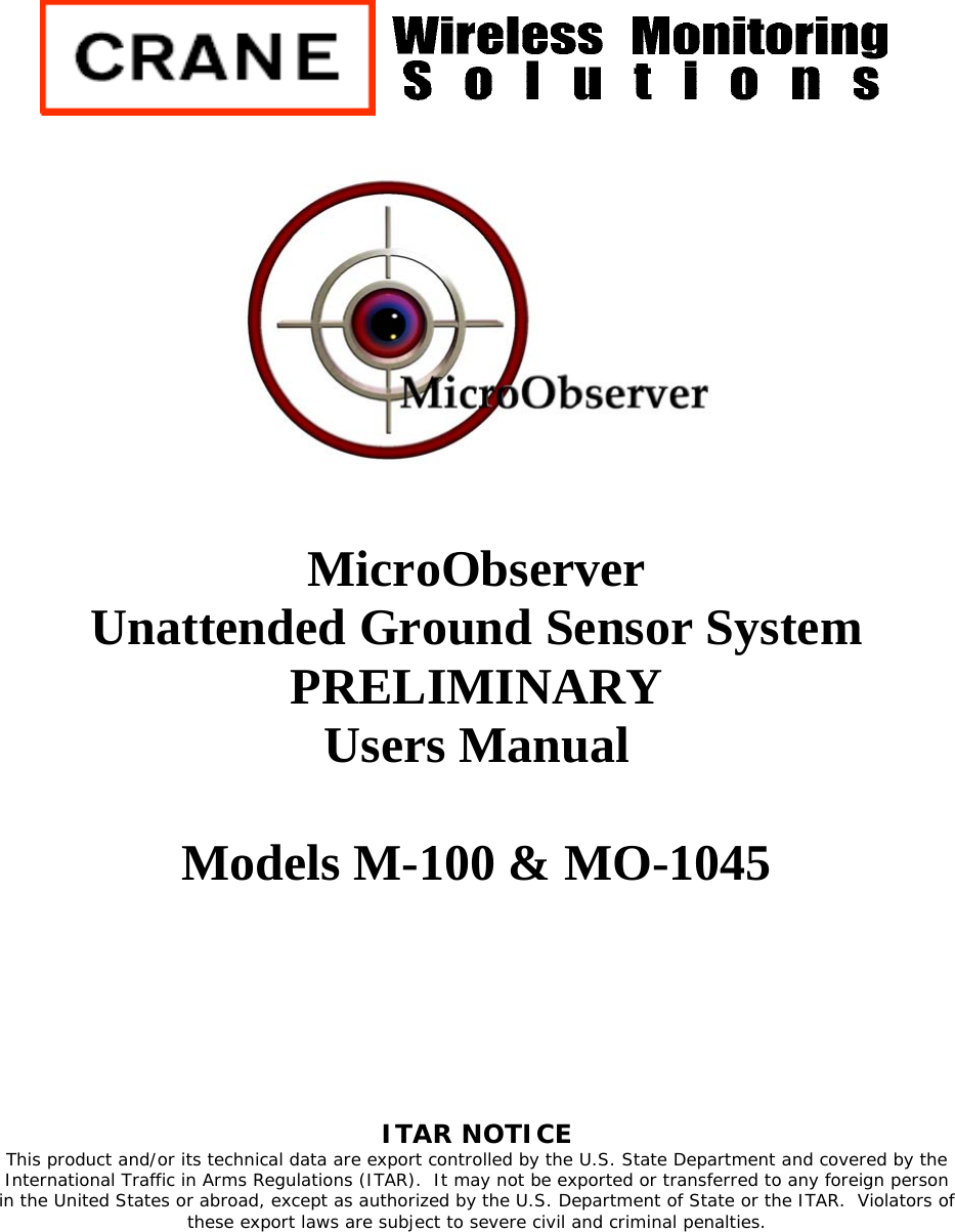          MicroObserver  Unattended Ground Sensor System PRELIMINARY Users Manual  Models M-100 &amp; MO-1045       ITAR NOTICE  This product and/or its technical data are export controlled by the U.S. State Department and covered by the International Traffic in Arms Regulations (ITAR).  It may not be exported or transferred to any foreign person in the United States or abroad, except as authorized by the U.S. Department of State or the ITAR.  Violators of these export laws are subject to severe civil and criminal penalties. 