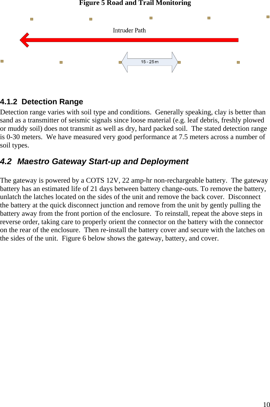    10Figure 5 Road and Trail Monitoring     4.1.2  Detection Range  Detection range varies with soil type and conditions.  Generally speaking, clay is better than sand as a transmitter of seismic signals since loose material (e.g. leaf debris, freshly plowed or muddy soil) does not transmit as well as dry, hard packed soil.  The stated detection range is 0-30 meters.  We have measured very good performance at 7.5 meters across a number of soil types.  4.2  Maestro Gateway Start-up and Deployment  The gateway is powered by a COTS 12V, 22 amp-hr non-rechargeable battery.  The gateway battery has an estimated life of 21 days between battery change-outs. To remove the battery, unlatch the latches located on the sides of the unit and remove the back cover.  Disconnect the battery at the quick disconnect junction and remove from the unit by gently pulling the battery away from the front portion of the enclosure.  To reinstall, repeat the above steps in reverse order, taking care to properly orient the connector on the battery with the connector on the rear of the enclosure.  Then re-install the battery cover and secure with the latches on the sides of the unit.  Figure 6 below shows the gateway, battery, and cover.    