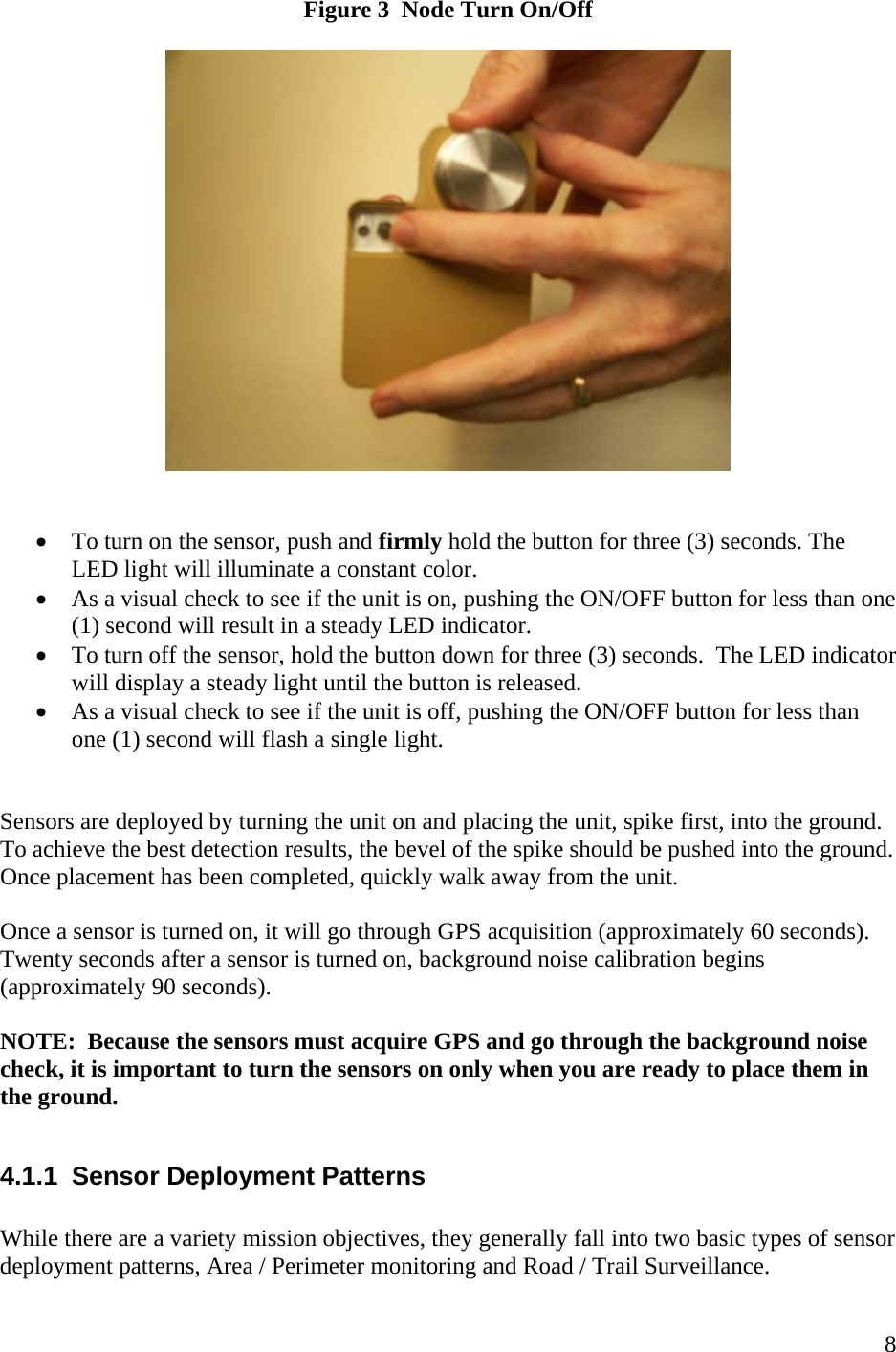    8Figure 3  Node Turn On/Off     • To turn on the sensor, push and firmly hold the button for three (3) seconds. The LED light will illuminate a constant color. • As a visual check to see if the unit is on, pushing the ON/OFF button for less than one (1) second will result in a steady LED indicator.   • To turn off the sensor, hold the button down for three (3) seconds.  The LED indicator will display a steady light until the button is released.   • As a visual check to see if the unit is off, pushing the ON/OFF button for less than one (1) second will flash a single light.     Sensors are deployed by turning the unit on and placing the unit, spike first, into the ground.  To achieve the best detection results, the bevel of the spike should be pushed into the ground.  Once placement has been completed, quickly walk away from the unit.    Once a sensor is turned on, it will go through GPS acquisition (approximately 60 seconds). Twenty seconds after a sensor is turned on, background noise calibration begins (approximately 90 seconds).    NOTE:  Because the sensors must acquire GPS and go through the background noise check, it is important to turn the sensors on only when you are ready to place them in the ground.    4.1.1  Sensor Deployment Patterns  While there are a variety mission objectives, they generally fall into two basic types of sensor deployment patterns, Area / Perimeter monitoring and Road / Trail Surveillance.   