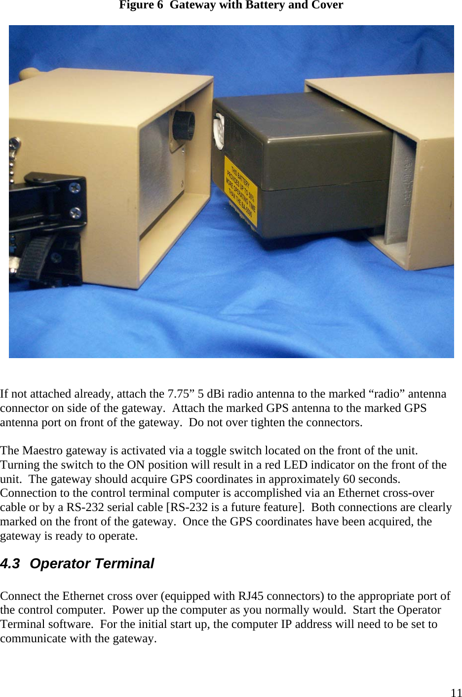    11Figure 6  Gateway with Battery and Cover     If not attached already, attach the 7.75” 5 dBi radio antenna to the marked “radio” antenna connector on side of the gateway.  Attach the marked GPS antenna to the marked GPS antenna port on front of the gateway.  Do not over tighten the connectors.    The Maestro gateway is activated via a toggle switch located on the front of the unit.  Turning the switch to the ON position will result in a red LED indicator on the front of the unit.  The gateway should acquire GPS coordinates in approximately 60 seconds.  Connection to the control terminal computer is accomplished via an Ethernet cross-over cable or by a RS-232 serial cable [RS-232 is a future feature].  Both connections are clearly marked on the front of the gateway.  Once the GPS coordinates have been acquired, the gateway is ready to operate. 4.3 Operator Terminal  Connect the Ethernet cross over (equipped with RJ45 connectors) to the appropriate port of the control computer.  Power up the computer as you normally would.  Start the Operator Terminal software.  For the initial start up, the computer IP address will need to be set to communicate with the gateway.      