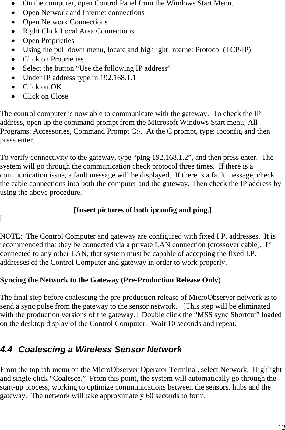    12• On the computer, open Control Panel from the Windows Start Menu. • Open Network and Internet connections • Open Network Connections • Right Click Local Area Connections • Open Proprieties • Using the pull down menu, locate and highlight Internet Protocol (TCP/IP) • Click on Proprieties • Select the button “Use the following IP address” • Under IP address type in 192.168.1.1 • Click on OK • Click on Close.  The control computer is now able to communicate with the gateway.  To check the IP address, open up the command prompt from the Microsoft Windows Start menu, All Programs; Accessories, Command Prompt C:\.  At the C prompt, type: ipconfig and then press enter.    To verify connectivity to the gateway, type “ping 192.168.1.2”, and then press enter.  The system will go through the communication check protocol three times.  If there is a communication issue, a fault message will be displayed.  If there is a fault message, check the cable connections into both the computer and the gateway. Then check the IP address by using the above procedure.    [Insert pictures of both ipconfig and ping.] [  NOTE:  The Control Computer and gateway are configured with fixed I.P. addresses.  It is recommended that they be connected via a private LAN connection (crossover cable).  If connected to any other LAN, that system must be capable of accepting the fixed I.P. addresses of the Control Computer and gateway in order to work properly.   Syncing the Network to the Gateway (Pre-Production Release Only)  The final step before coalescing the pre-production release of MicroObserver network is to send a sync pulse from the gateway to the sensor network.   [This step will be eliminated with the production versions of the gateway.]  Double click the “MSS sync Shortcut” loaded on the desktop display of the Control Computer.  Wait 10 seconds and repeat.     4.4  Coalescing a Wireless Sensor Network  From the top tab menu on the MicroObserver Operator Terminal, select Network.  Highlight and single click “Coalesce.”  From this point, the system will automatically go through the start-up process, working to optimize communications between the sensors, hubs and the gateway.  The network will take approximately 60 seconds to form.    
