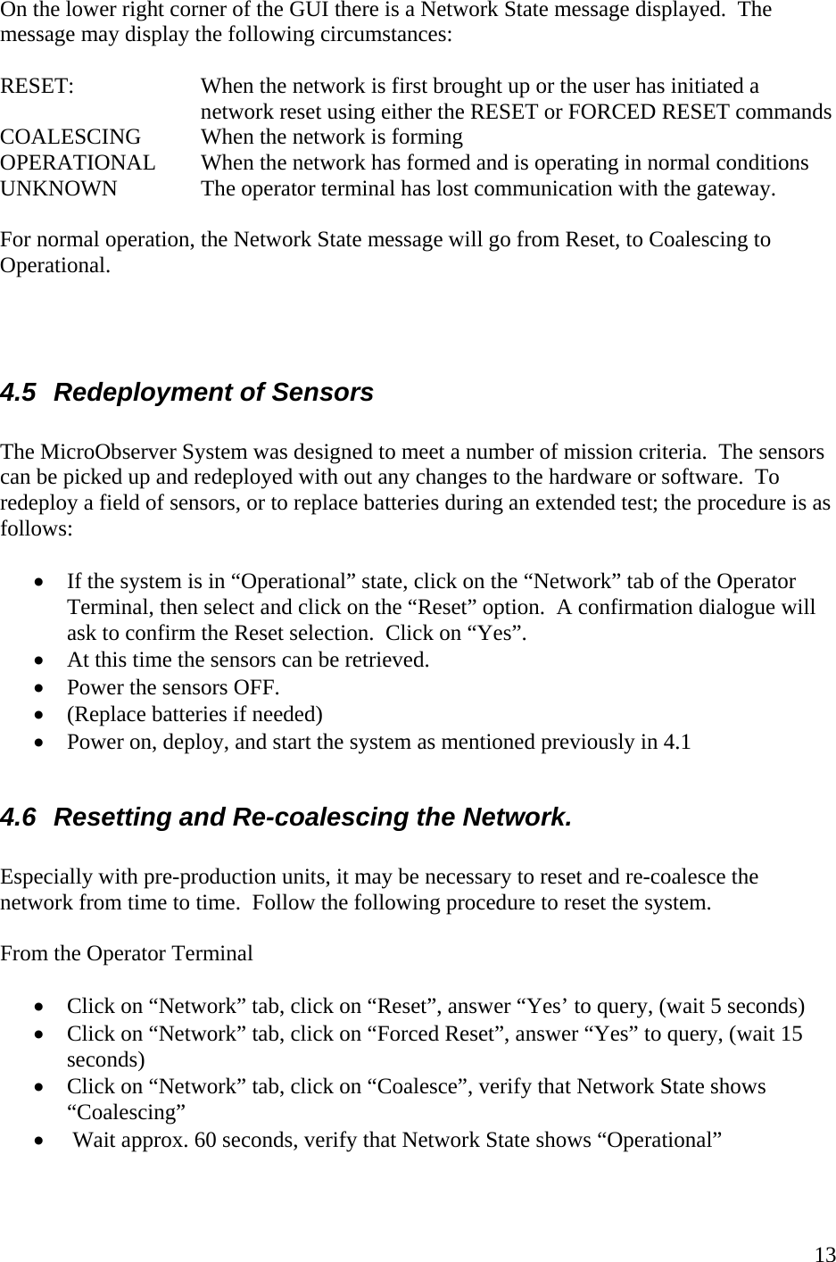    13On the lower right corner of the GUI there is a Network State message displayed.  The message may display the following circumstances:  RESET:   When the network is first brought up or the user has initiated a network reset using either the RESET or FORCED RESET commands COALESCING  When the network is forming OPERATIONAL  When the network has formed and is operating in normal conditions UNKNOWN    The operator terminal has lost communication with the gateway.    For normal operation, the Network State message will go from Reset, to Coalescing to Operational.      4.5  Redeployment of Sensors  The MicroObserver System was designed to meet a number of mission criteria.  The sensors can be picked up and redeployed with out any changes to the hardware or software.  To redeploy a field of sensors, or to replace batteries during an extended test; the procedure is as follows:  • If the system is in “Operational” state, click on the “Network” tab of the Operator Terminal, then select and click on the “Reset” option.  A confirmation dialogue will ask to confirm the Reset selection.  Click on “Yes”.   • At this time the sensors can be retrieved.     • Power the sensors OFF. • (Replace batteries if needed) • Power on, deploy, and start the system as mentioned previously in 4.1  4.6  Resetting and Re-coalescing the Network.   Especially with pre-production units, it may be necessary to reset and re-coalesce the network from time to time.  Follow the following procedure to reset the system.    From the Operator Terminal  • Click on “Network” tab, click on “Reset”, answer “Yes’ to query, (wait 5 seconds) • Click on “Network” tab, click on “Forced Reset”, answer “Yes” to query, (wait 15 seconds) • Click on “Network” tab, click on “Coalesce”, verify that Network State shows “Coalescing” •  Wait approx. 60 seconds, verify that Network State shows “Operational”  