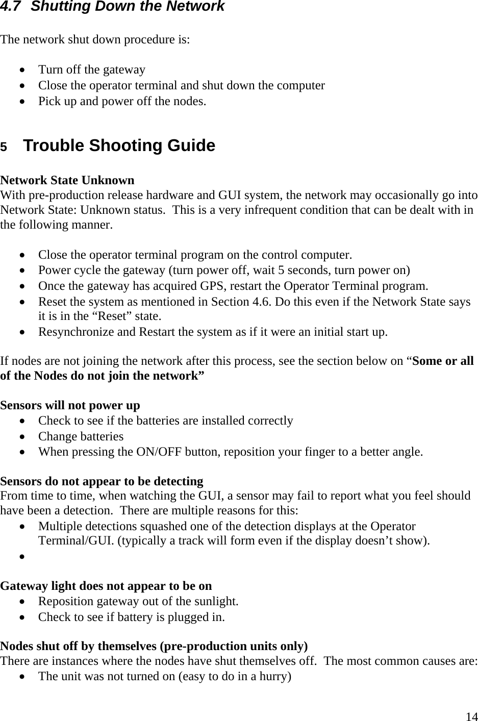    144.7  Shutting Down the Network  The network shut down procedure is:  • Turn off the gateway • Close the operator terminal and shut down the computer • Pick up and power off the nodes.  5  Trouble Shooting Guide   Network State Unknown With pre-production release hardware and GUI system, the network may occasionally go into Network State: Unknown status.  This is a very infrequent condition that can be dealt with in the following manner.  • Close the operator terminal program on the control computer. • Power cycle the gateway (turn power off, wait 5 seconds, turn power on) • Once the gateway has acquired GPS, restart the Operator Terminal program. • Reset the system as mentioned in Section 4.6. Do this even if the Network State says it is in the “Reset” state. • Resynchronize and Restart the system as if it were an initial start up.   If nodes are not joining the network after this process, see the section below on “Some or all of the Nodes do not join the network”  Sensors will not power up • Check to see if the batteries are installed correctly • Change batteries • When pressing the ON/OFF button, reposition your finger to a better angle.    Sensors do not appear to be detecting From time to time, when watching the GUI, a sensor may fail to report what you feel should have been a detection.  There are multiple reasons for this: • Multiple detections squashed one of the detection displays at the Operator Terminal/GUI. (typically a track will form even if the display doesn’t show). •   Gateway light does not appear to be on • Reposition gateway out of the sunlight.  • Check to see if battery is plugged in.    Nodes shut off by themselves (pre-production units only) There are instances where the nodes have shut themselves off.  The most common causes are: • The unit was not turned on (easy to do in a hurry) 