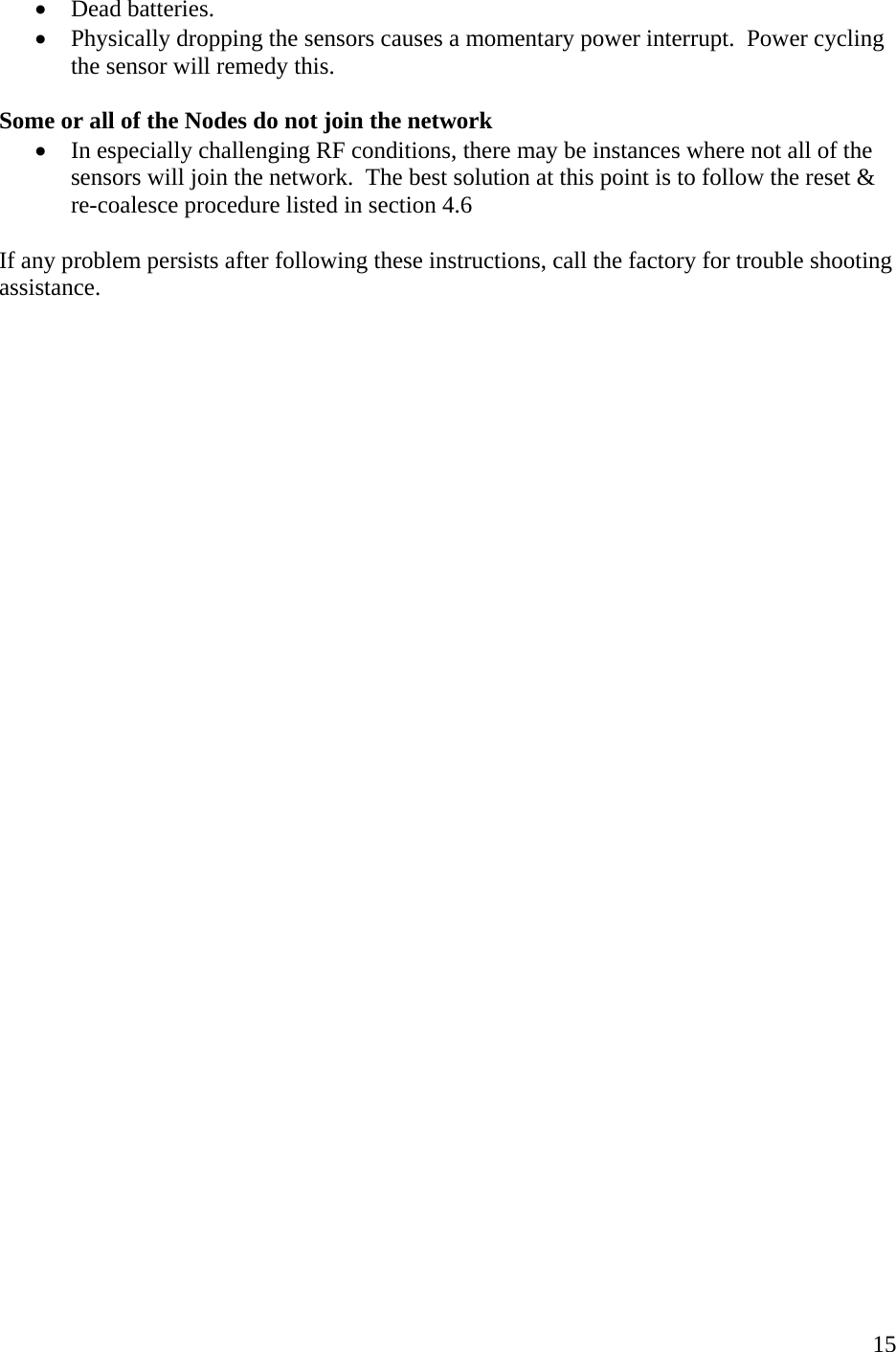    15• Dead batteries.   • Physically dropping the sensors causes a momentary power interrupt.  Power cycling the sensor will remedy this.    Some or all of the Nodes do not join the network • In especially challenging RF conditions, there may be instances where not all of the sensors will join the network.  The best solution at this point is to follow the reset &amp; re-coalesce procedure listed in section 4.6  If any problem persists after following these instructions, call the factory for trouble shooting assistance.      