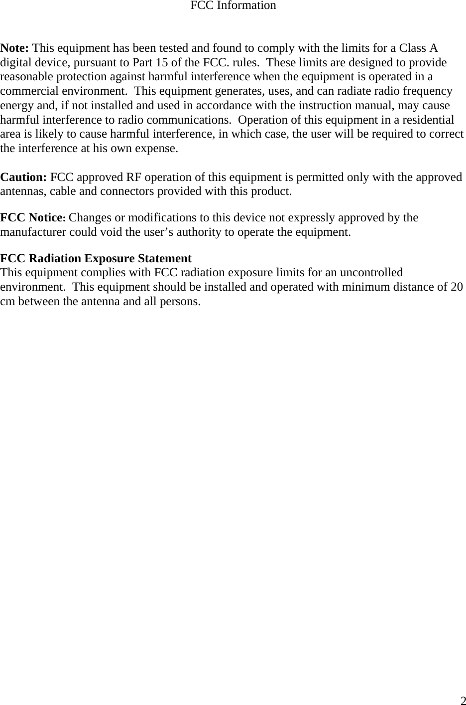    2FCC Information   Note: This equipment has been tested and found to comply with the limits for a Class A digital device, pursuant to Part 15 of the FCC. rules.  These limits are designed to provide reasonable protection against harmful interference when the equipment is operated in a commercial environment.  This equipment generates, uses, and can radiate radio frequency energy and, if not installed and used in accordance with the instruction manual, may cause harmful interference to radio communications.  Operation of this equipment in a residential area is likely to cause harmful interference, in which case, the user will be required to correct the interference at his own expense.  Caution: FCC approved RF operation of this equipment is permitted only with the approved antennas, cable and connectors provided with this product.  FCC Notice: Changes or modifications to this device not expressly approved by the manufacturer could void the user’s authority to operate the equipment.  FCC Radiation Exposure Statement  This equipment complies with FCC radiation exposure limits for an uncontrolled environment.  This equipment should be installed and operated with minimum distance of 20 cm between the antenna and all persons.    