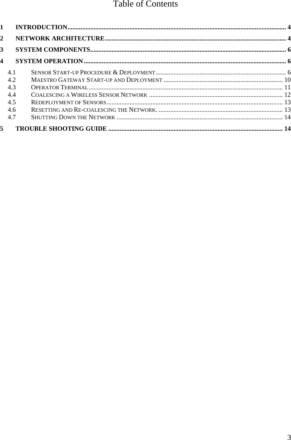    3Table of Contents  1 INTRODUCTION...................................................................................................................................... 4 2 NETWORK ARCHITECTURE............................................................................................................... 4 3 SYSTEM COMPONENTS........................................................................................................................ 6 4 SYSTEM OPERATION............................................................................................................................ 6 4.1 SENSOR START-UP PROCEDURE &amp; DEPLOYMENT................................................................................ 6 4.2 MAESTRO GATEWAY START-UP AND DEPLOYMENT ......................................................................... 10 4.3 OPERATOR TERMINAL....................................................................................................................... 11 4.4 COALESCING A WIRELESS SENSOR NETWORK .................................................................................. 12 4.5 REDEPLOYMENT OF SENSORS............................................................................................................ 13 4.6 RESETTING AND RE-COALESCING THE NETWORK. ............................................................................ 13 4.7 SHUTTING DOWN THE NETWORK ...................................................................................................... 14 5 TROUBLE SHOOTING GUIDE ........................................................................................................... 14   