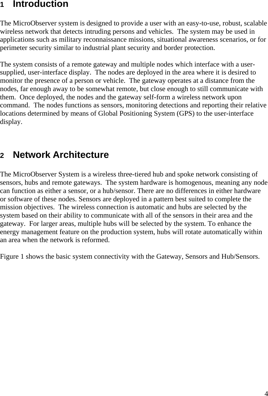    41  Introduction  The MicroObserver system is designed to provide a user with an easy-to-use, robust, scalable wireless network that detects intruding persons and vehicles.  The system may be used in applications such as military reconnaissance missions, situational awareness scenarios, or for perimeter security similar to industrial plant security and border protection.    The system consists of a remote gateway and multiple nodes which interface with a user-supplied, user-interface display.  The nodes are deployed in the area where it is desired to monitor the presence of a person or vehicle.  The gateway operates at a distance from the nodes, far enough away to be somewhat remote, but close enough to still communicate with them.  Once deployed, the nodes and the gateway self-form a wireless network upon command.  The nodes functions as sensors, monitoring detections and reporting their relative locations determined by means of Global Positioning System (GPS) to the user-interface display.   2  Network Architecture  The MicroObserver System is a wireless three-tiered hub and spoke network consisting of sensors, hubs and remote gateways.  The system hardware is homogenous, meaning any node can function as either a sensor, or a hub/sensor. There are no differences in either hardware or software of these nodes. Sensors are deployed in a pattern best suited to complete the mission objectives.  The wireless connection is automatic and hubs are selected by the system based on their ability to communicate with all of the sensors in their area and the gateway.  For larger areas, multiple hubs will be selected by the system. To enhance the energy management feature on the production system, hubs will rotate automatically within an area when the network is reformed.    Figure 1 shows the basic system connectivity with the Gateway, Sensors and Hub/Sensors.   