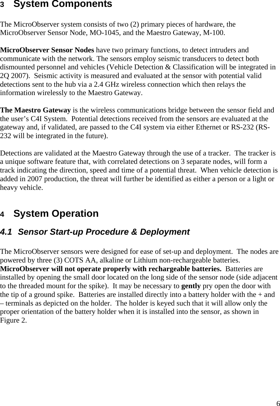    6 3  System Components  The MicroObserver system consists of two (2) primary pieces of hardware, the MicroObserver Sensor Node, MO-1045, and the Maestro Gateway, M-100.    MicroObserver Sensor Nodes have two primary functions, to detect intruders and communicate with the network. The sensors employ seismic transducers to detect both dismounted personnel and vehicles (Vehicle Detection &amp; Classification will be integrated in 2Q 2007).  Seismic activity is measured and evaluated at the sensor with potential valid detections sent to the hub via a 2.4 GHz wireless connection which then relays the information wirelessly to the Maestro Gateway.     The Maestro Gateway is the wireless communications bridge between the sensor field and the user’s C4I System.  Potential detections received from the sensors are evaluated at the gateway and, if validated, are passed to the C4I system via either Ethernet or RS-232 (RS-232 will be integrated in the future).    Detections are validated at the Maestro Gateway through the use of a tracker.  The tracker is a unique software feature that, with correlated detections on 3 separate nodes, will form a track indicating the direction, speed and time of a potential threat.  When vehicle detection is added in 2007 production, the threat will further be identified as either a person or a light or heavy vehicle.    4  System Operation 4.1  Sensor Start-up Procedure &amp; Deployment  The MicroObserver sensors were designed for ease of set-up and deployment.  The nodes are powered by three (3) COTS AA, alkaline or Lithium non-rechargeable batteries.  MicroObserver will not operate properly with rechargeable batteries.  Batteries are installed by opening the small door located on the long side of the sensor node (side adjacent to the threaded mount for the spike).  It may be necessary to gently pry open the door with the tip of a ground spike.  Batteries are installed directly into a battery holder with the + and – terminals as depicted on the holder.  The holder is keyed such that it will allow only the proper orientation of the battery holder when it is installed into the sensor, as shown in Figure 2.   