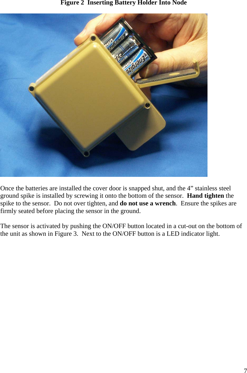    7Figure 2  Inserting Battery Holder Into Node    Once the batteries are installed the cover door is snapped shut, and the 4” stainless steel ground spike is installed by screwing it onto the bottom of the sensor.  Hand tighten the spike to the sensor.  Do not over tighten, and do not use a wrench.  Ensure the spikes are firmly seated before placing the sensor in the ground.  The sensor is activated by pushing the ON/OFF button located in a cut-out on the bottom of the unit as shown in Figure 3.  Next to the ON/OFF button is a LED indicator light.    